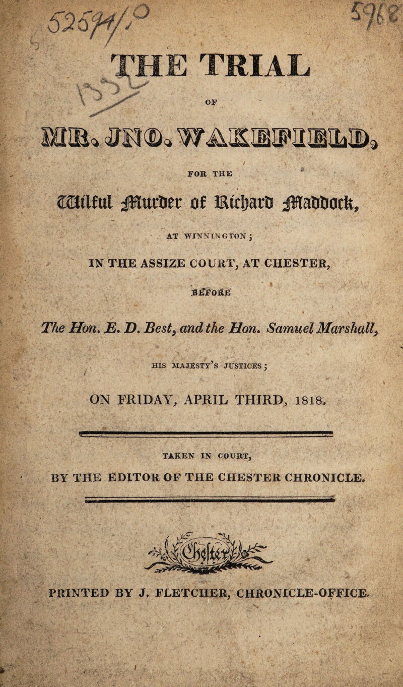 THE TRIAL V SOifio WAIEIETOMiIfe, FOR THE milful burner of iStdjarC jHaDDack, AT WINNTNGTON ; IN THE ASSIZE COURT, AT CHESTER, BlTjtfOKEf The Hon. E* D. Best, and the Hon. Samuel Marshall, his majesty’s justices; ON FRIDAY, APRIL THIRD, 1818, TAKEN IN COURT, BY THE EDITOR OF THE CHESTER CHRONICLE. PRINTED BY J. FLETCHER, CHRONICLE-OFFICE,