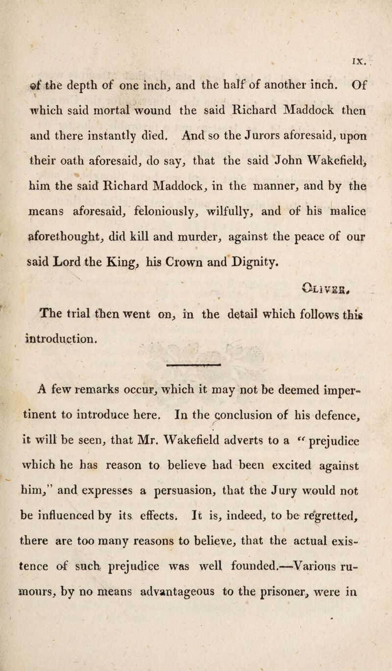 @f the depth of one inch., and the half of another inch. Of which said mortal wound the said Richard Maddock then and there instantly died. And so the Jurors aforesaid, upon their oath aforesaid, do say, that the said John Wakefield^ him the said Richard Maddock, in the manner, and by the means aforesaid, feloniously, wilfully, and of his malice aforethought, did kill and murder, against the peace of our / * # .• * said Lord the King, his Crown and Dignity. OliVSH# ♦ *7. The trial then went on, in the detail which follows this introduction. A few remarks occur, which it may not be deemed imper¬ tinent to introduce here. In the conclusion of his defence, it will be seen, that Mr. Wakefield adverts to a <c prejudice which he has reason to believe had been excited against him,” and expresses a persuasion, that the Jury would not be influenced by its effects. It is, indeed, to be regretted, there are too many reasons to believe, that the actual exis¬ tence of such prejudice was well founded.—Various ru¬ mours, by no means advantageous to the prisoner, were in