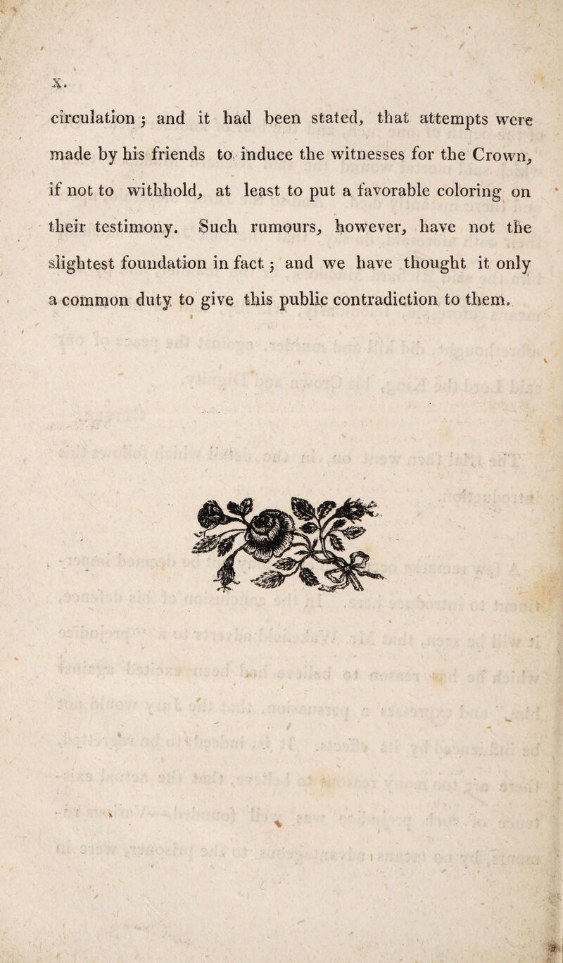 /. . circulation 3 and it had been stated, that attempts were made by his friends to induce the witnesses for the Crown, if not to withhold, at least to put a favorable coloring on their testimony. Such rumours, however, have not the slightest foundation in fact 3 and we have thought it only a common duty to give this public contradiction to them. \ 1 t-