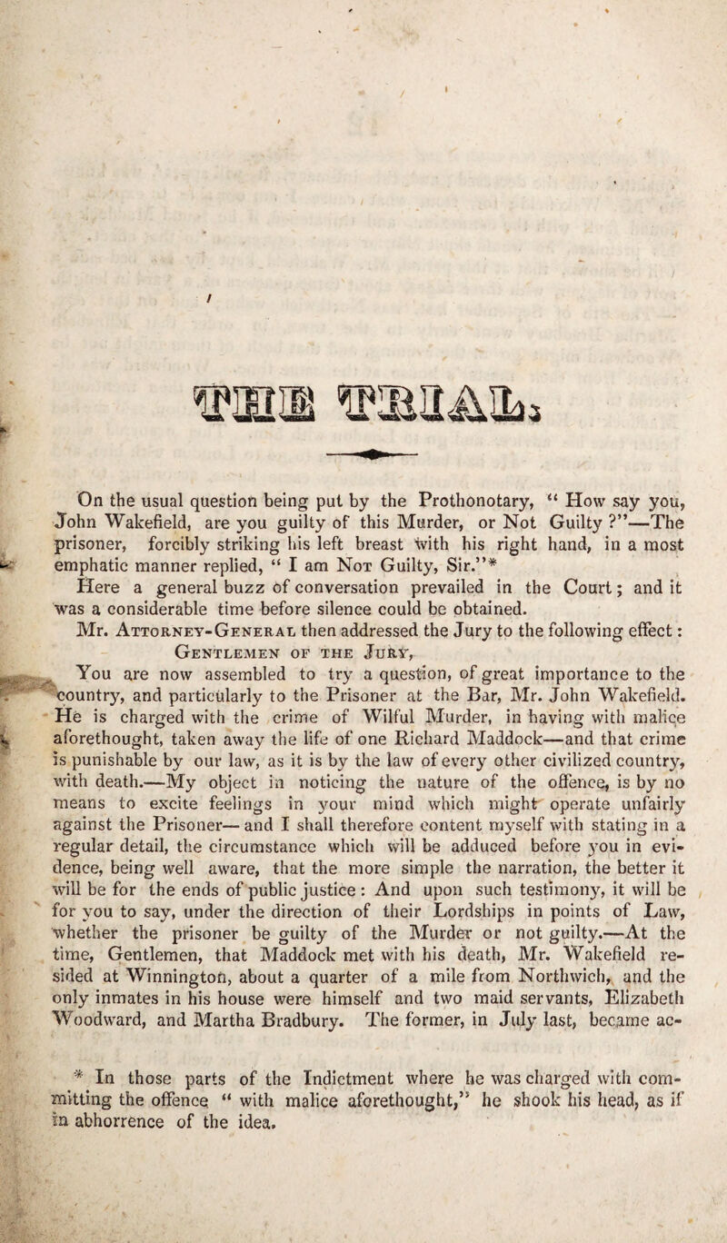 John Wakefield, are you guilty of this Murder, or Not Guilty ?”—The prisoner, forcibly striking his left breast with his right hand, in a most emphatic manner replied, “ I am Not Guilty, Sir.”* Here a general buzz of conversation prevailed in the Court; and it was a considerable time before silence could be obtained. Mr. Attorney-General then addressed the Jury to the following effect: Gentlemen of the Jury, You are now assembled to try a question, of great importance to the country, and particularly to the Prisoner at the Bar, Mr. John Wakefield. He is charged with the crime of Wilful Murder, in having with malice aforethought, taken away the life of one Richard Maddock—and that crime is punishable by our law, as it is by the law of every other civilized country, with death.—My object in noticing the nature of the offence, is by no means to excite feelings in your mind which might operate unfairly against the Prisoner—and I shall therefore content myself with stating in a regular detail, the circumstance which will be adduced before you in evi¬ dence, being well aware, that the more simple the narration, the better it will be for the ends of public justice : And upon such testimony, it will be for you to say, under the direction of their Lordships in points of Law, whether the prisoner be guilty of the Murder or not guilty.—At the time, Gentlemen, that Maddock met with his death, Mr. Wakefield re¬ sided at Winnington, about a quarter of a mile from Northwich, and the only inmates in his house were himself and two maid servants, Elizabeth Woodward, and Martha Bradbury. The former, in July last, became ac- '* In those parts of the Indictment where he was charged with com¬ mitting the offence “ with malice aforethought,” he shook his head, as if in abhorrence of the idea.