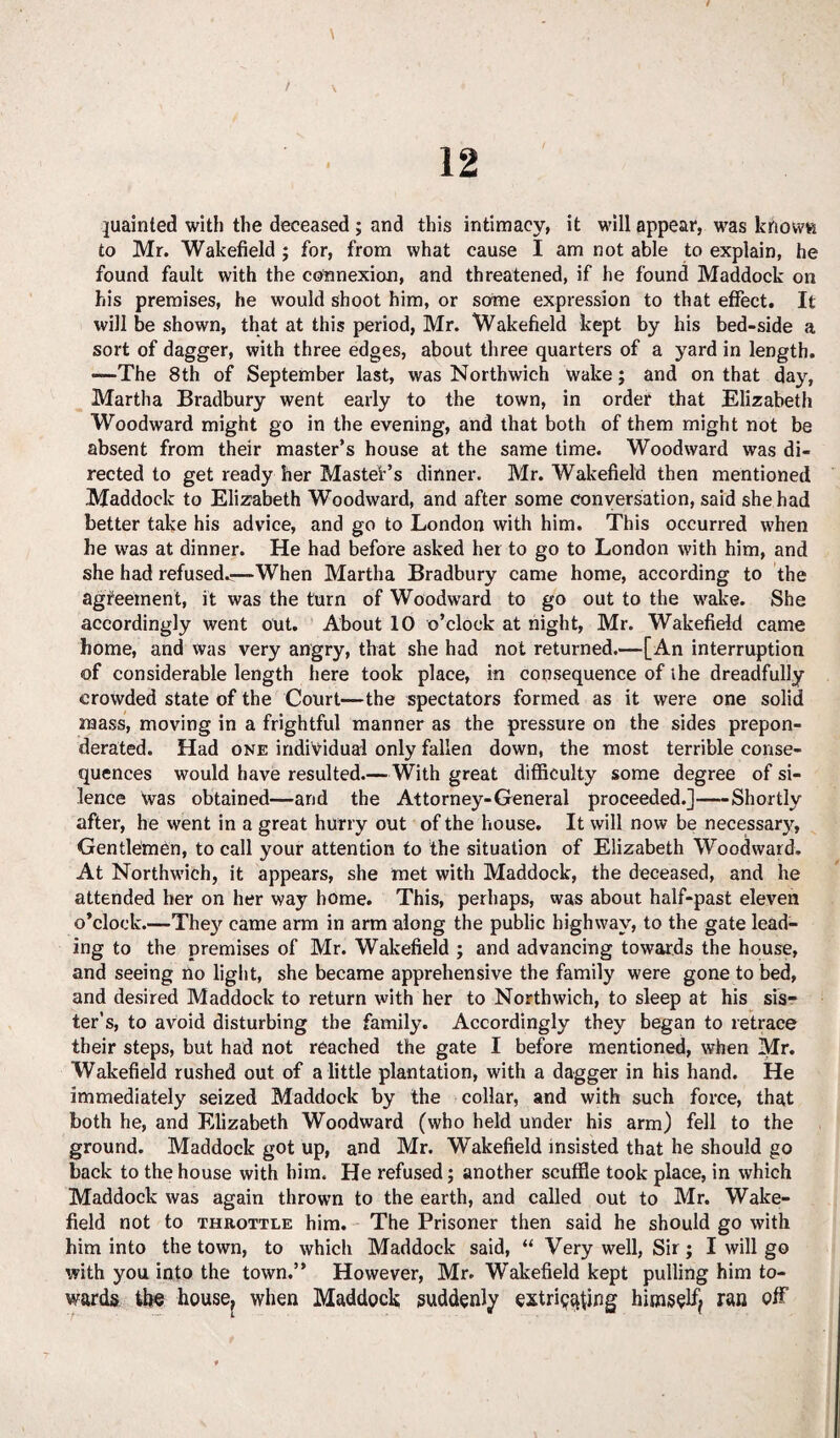 juainted with the deceased ; and this intimacy, it will appear, was kftowti to Mr. Wakefield ; for, from what cause I am not able to explain, he found fault with the connexion, and threatened, if he found Maddock on his premises, he would shoot him, or some expression to that effect. It will be shown, that at this period, Mr. Wakefield kept by his bed-side a sort of dagger, with three edges, about three quarters of a yard in length. -—The 8th of September last, was Northwich wake; and on that day, Martha Bradbury went early to the town, in order that Elizabeth Woodward might go in the evening, and that both of them might not be absent from their master’s house at the same time. Woodward was di¬ rected to get ready her Master’s dinner. Mr. Wakefield then mentioned Maddock to Elizabeth Woodward, and after some conversation, said she had better take his advice, and go to London with him. This occurred when he was at dinner. He had before asked her to go to London with him, and she had refused^—When Martha Bradbury came home, according to the agreement, it was the turn of Woodward to go out to the wake. She accordingly went out. About 10 o’clock at night, Mr. Wakefield came home, and was very angry, that she had not returned.—[An interruption of considerable length here took place, in consequence of the dreadfully crowded state of the Court—the spectators formed as it were one solid mass, moving in a frightful manner as the pressure on the sides prepon¬ derated. Had one individual only fallen down, the most terrible conse¬ quences would have resulted.—With great difficulty some degree of si¬ lence was obtained—and the Attorney-General proceeded.]-Shortly after, he went in a great hurry out of the house. It will now be necessary, Gentlemen, to call your attention to the situation of Elizabeth Woodward. At Northwich, it appears, she met with Maddock, the deceased, and he attended her on her way home. This, perhaps, was about half-past eleven o’clock.—They came arm in arm along the public highway, to the gate lead¬ ing to the premises of Mr. Wakefield ; and advancing towards the house, and seeing no light, she became apprehensive the family were gone to bed, and desired Maddock to return with her to Northwich, to sleep at his sis¬ ter’s, to avoid disturbing the family. Accordingly they began to retrace their steps, but had not reached the gate I before mentioned, when Mr. Wakefield rushed out of a little plantation, with a dagger in his hand. He immediately seized Maddock by the collar, and with such force, that both he, and Elizabeth Woodward (who held under his arm) fell to the ground. Maddock got up, and Mr. Wakefield insisted that he should go back to the house with him. He refused; another scuffle took place, in which Maddock was again thrown to the earth, and called out to Mr. Wake¬ field not to throttle him. The Prisoner then said he should go with him into the town, to which Maddock said, “ Very well, Sir; I will go with you into the town.” However, Mr. Wakefield kept pulling him to¬ wards the housef when Maddock suddenly extriettfing himself ran off