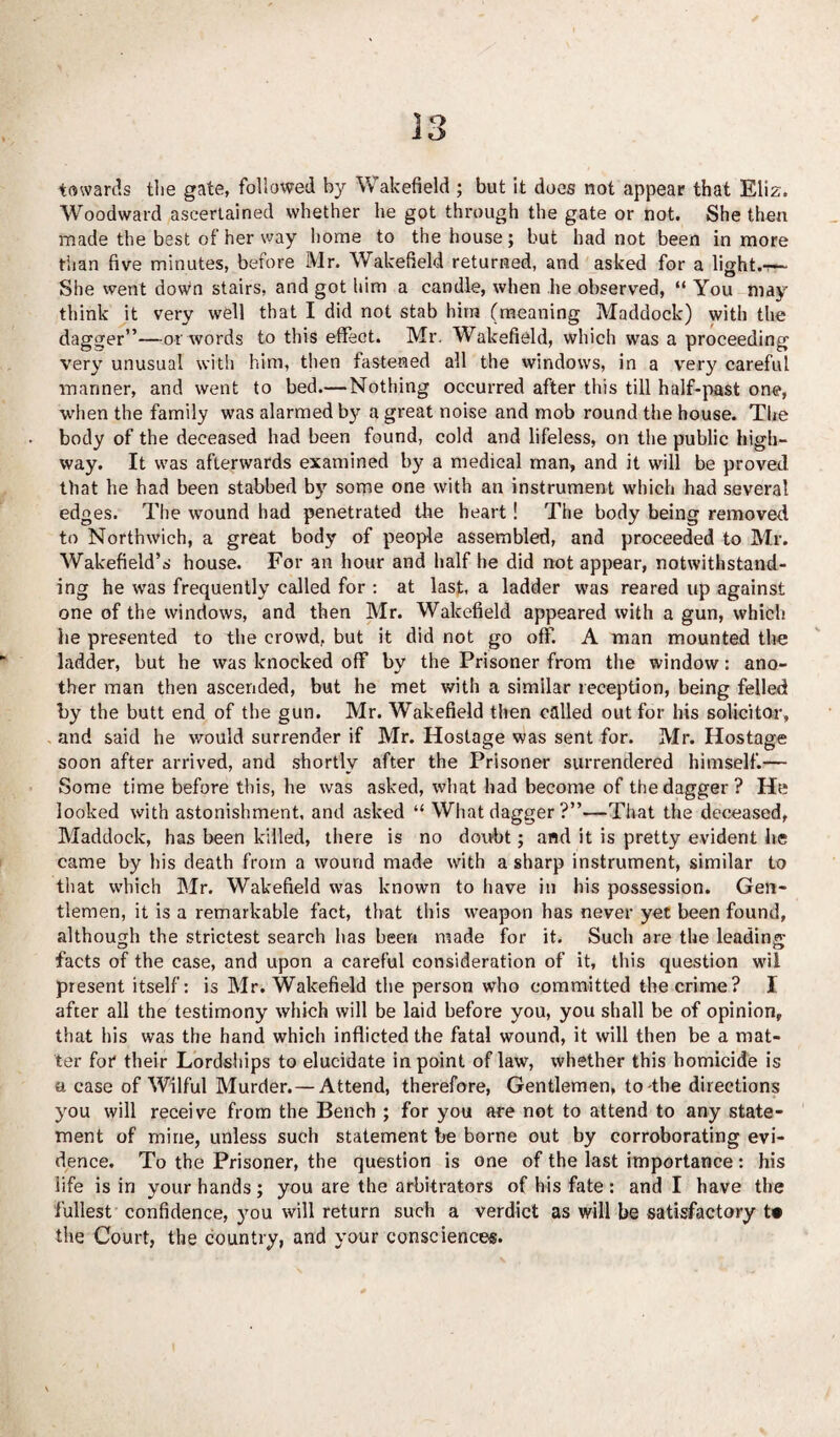 i o towards the gate, followed by Wakefield; but it does not appear that Eliz. Woodward ascertained whether he got through the gate or not. She then made the best of her way home to the house; but had not been in more than five minutes, before Mr. Wakefield returned, and asked for a light.-^- She went down stairs, and got him a candle, when he observed, “ You may think it very well that I did not stab him (meaning Maddock) with the dagger”—or words to this effect. Mr. Wakefield, which was a proceeding very unusual with him, then fastened all the windows, in a very careful manner, and went to bed.— Nothing occurred after this till half-past one, when the family was alarmed by a great noise and mob round the house. The body of the deceased had been found, cold and lifeless, on the public high¬ way. It was afterwards examined by a medical man, and it will be proved that he had been stabbed by some one with an instrument which had several edges. The wound had penetrated the heart! The body being removed to Northwich, a great body of people assembled, and proceeded to Mr. Wakefield’s house. For an hour and half he did not appear, notwithstand¬ ing he was frequently called for : at last, a ladder was reared up against one of the windows, and then Mr. Wakefield appeared with a gun, which lie presented to the crowd, but it did not go off. A man mounted the ladder, but he was knocked off by the Prisoner from the window: ano¬ ther man then ascended, but he met with a similar reception, being felled by the butt end of the gun. Mr. Wakefield then called out for his solicitor, and said he would surrender if Mr. Hostage was sent for. Mr. Hostage soon after arrived, and shortly after the Prisoner surrendered himself.— Some time before this, he was asked, what had become of the dagger? He looked with astonishment, and asked “ What dagger?”—That the deceased, Maddock, has been killed, there is no doubt; and it is pretty evident he came by bis death from a wound made with a sharp instrument, similar to that which Mr. Wakefield was known to have in his possession. Gen¬ tlemen, it is a remarkable fact, that this weapon has never yet been found, although the strictest search lias been made for it. Such are the leading- facts of the case, and upon a careful consideration of it, this question wil present itself: is Mr. Wakefield the person who committed the crime? I after all the testimony which will be laid before you, you shall be of opinion, that his was the hand which inflicted the fatal wound, it will then be a mat¬ ter for* their Lordships to elucidate in point of law, whether this homicide is a case of Wilful Murder.— Attend, therefore, Gentlemen, to the directions you will receive from the Bench ; for you ate not to attend to any state¬ ment of mine, unless such statement be borne out by corroborating evi¬ dence. To the Prisoner, the question is one of the last importance: his life is in your hands; you are the arbitrators of his fate: and I have the fullest confidence, you will return such a verdict as will he satisfactory t« the Court, the country, and your consciences.