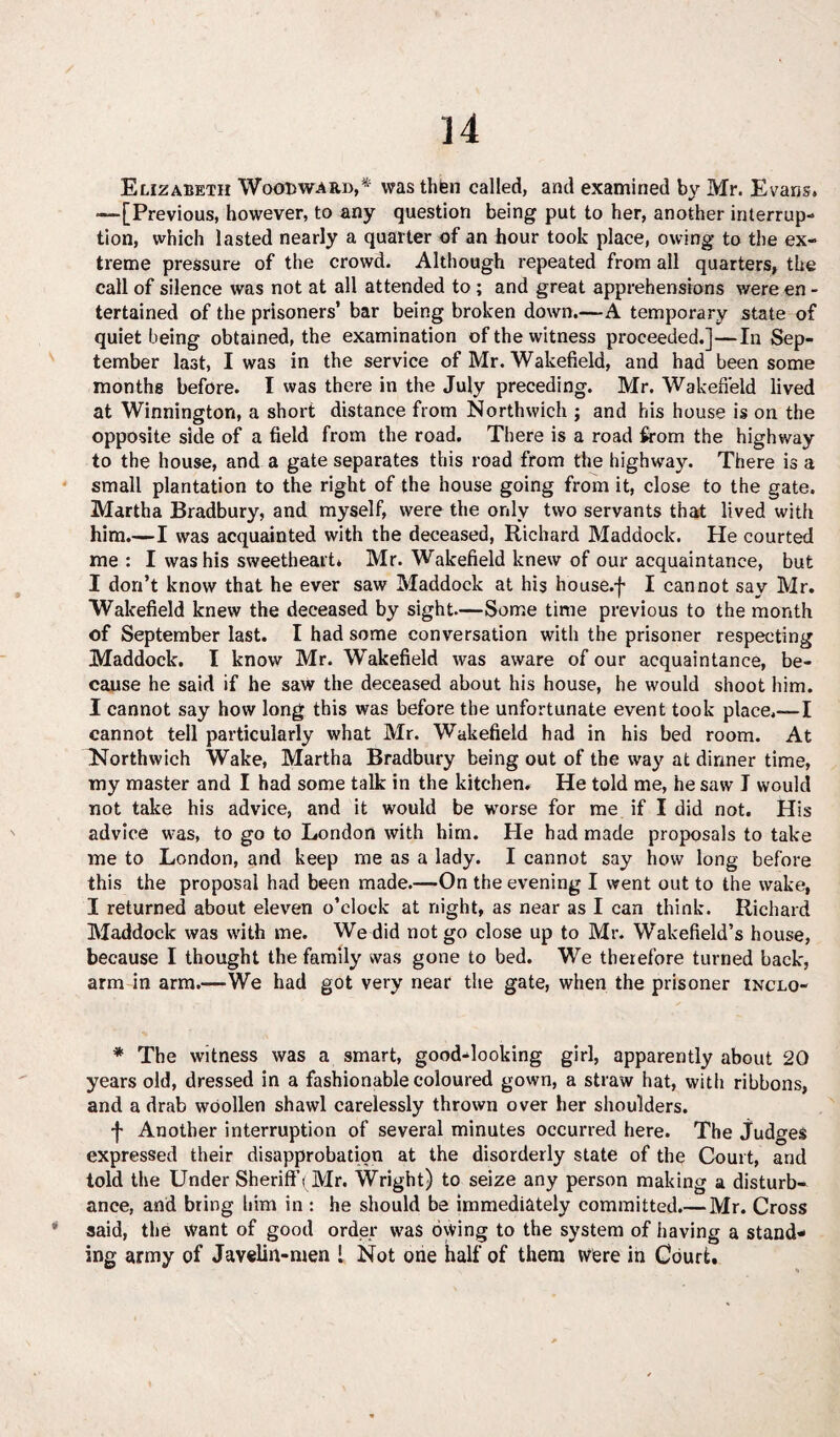 Elizabeth Woodward,* was then called, and examined by Mr. Evans. —[Previous, however, to any question being put to her, another interrup¬ tion, which lasted nearly a quarter of an hour took place, owing to the ex¬ treme pressure of the crowd. Although repeated from all quarters, the call of silence was not at all attended to ; and great apprehensions were en - tertained of the prisoners’ bar being broken down.—A temporary state of quiet being obtained, the examination of the witness proceeded.]—In Sep¬ tember last, I was in the service of Mr. Wakefield, and had been some months before. I was there in the July preceding. Mr. Wakefield lived at Winnington, a short distance from Northwich ; and his house is on the opposite side of a field from the road. There is a road from the highway to the house, and a gate separates this road from the highway. There is a small plantation to the right of the house going from it, close to the gate. Martha Bradbury, and myself, were the only two servants that lived with him.—I was acquainted with the deceased, Richard Maddock. He courted me: I was his sweetheart. Mr. Wakefield knew of our acquaintance, but I don’t know that he ever saw Maddock at his house.f I cannot say Mr. Wakefield knew the deceased by sight.—Some time previous to the month of September last. I had some conversation with the prisoner respecting Maddock. I know Mr. Wakefield was aware of our acquaintance, be¬ cause he said if he saw the deceased about his house, he would shoot him. I cannot say how long this was before the unfortunate event took place.—I cannot tell particularly what Mr. Wakefield had in his bed room. At Northwich Wake, Martha Bradbury being out of the way at dinner time, my master and I had some talk in the kitchen. He told me, he saw I would not take his advice, and it would be worse for me if I did not. His advice was, to go to London with him. He had made proposals to take me to London, and keep me as a lady. I cannot say how long before this the proposal had been made.—On the evening I went out to the wake, I returned about eleven o’clock at night, as near as I can think. Richard Maddock was with me. We did not go close up to Mr. Wakefield’s house, because I thought the family was gone to bed. We therefore turned back, arm in arm.—We had got very near the gate, when the prisoner inclo- * The witness was a smart, good-looking girl, apparently about 20 years old, dressed in a fashionable coloured gown, a straw hat, with ribbons, and a drab woollen shawl carelessly thrown over her shoulders. f Another interruption of several minutes occurred here. The judges expressed their disapprobation at the disorderly state of the Court, and told the Under Sheriff (Mr. Wright) to seize any person making a disturb¬ ance, and bring him in : he should be immediately committed.—Mr. Cross * said, the want of good order was oyving to the system of having a stand¬ ing army of Javelin-men l Not one half of them were in Court.