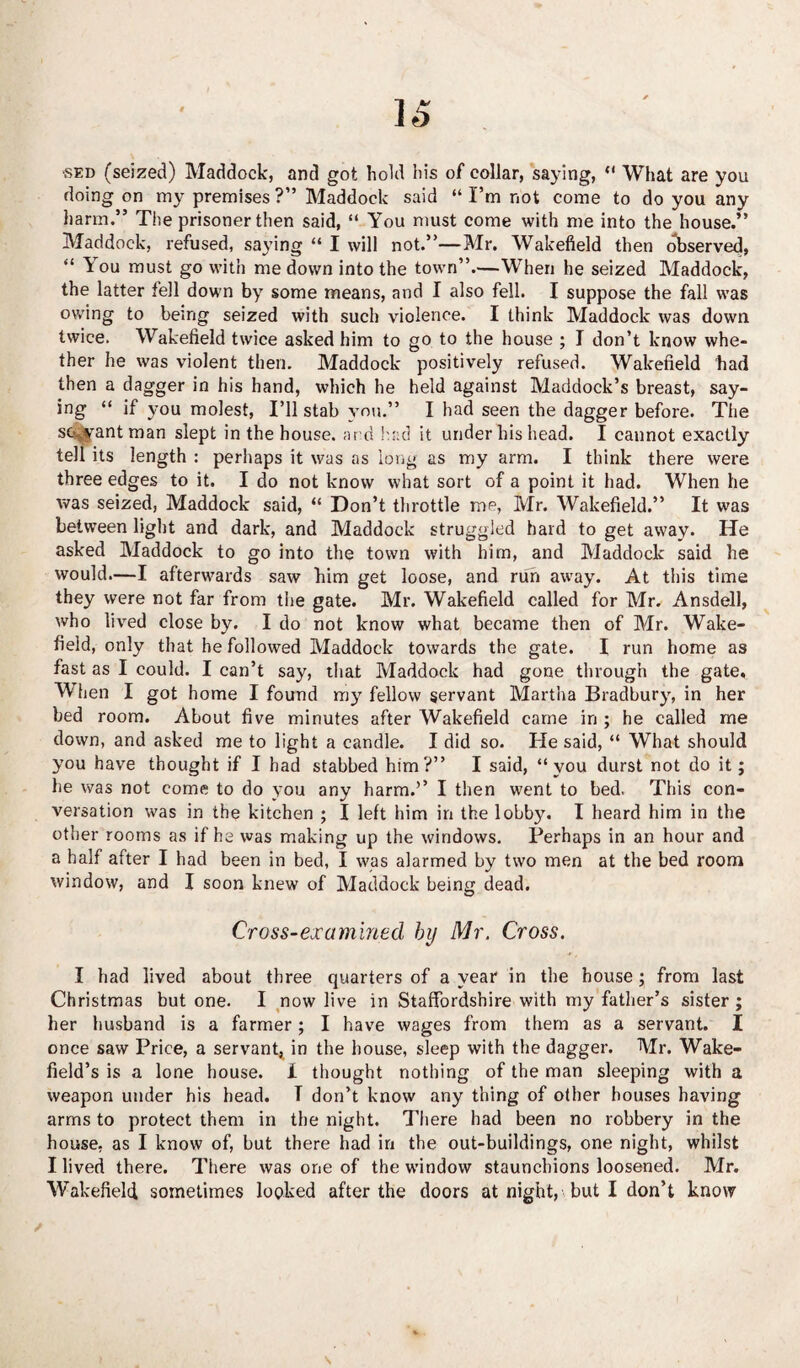 sed (seized) Haddock, and got hold his of collar, saying, *' What are you doing on my premises ?” Maddock said “ I’m not come to do you any harm.” The prisoner then said, “ You must come with me into the house.” Maddock, refused, saying “ I will not.”—Mr. Wakefield then observed, “ ^ ou must go with me down into the town”.—When he seized Maddock, the latter fell down by some means, and I also fell. I suppose the fall was owing to being seized with such violence. I think Maddock was down twice. Wakefield twice asked him to go to the house ; I don’t know whe¬ ther he was violent then. Maddock positively refused. Wakefield had then a dagger in his hand, which he held against Haddock’s breast, say¬ ing “ if you molest, I’ll stab you.” I had seen the dagger before. The sevfrantman slept in the house, and had it under his head. I cannot exactly tell its length : perhaps it was as long as my arm. I think there were three edges to it. I do not know what sort of a point it had. When he was seized, Maddock said, “ Don’t throttle me, Mr. Wakefield.” It was between light and dark, and Maddock struggled hard to get away. He asked Maddock to go into the town with him, and Maddock said he would.—I afterwards saw him get loose, and run away. At this time they were not far from the gate. Mr. Wakefield called for Mr. Ansdell, who lived close by. I do not know what became then of Mr. Wake¬ field, only that he followed Maddock towards the gate. I run home as fast as I could. I can’t say, that Maddock had gone through the gate. When I got home I found m3;r fellow servant Martha Bradbury, in her bed room. About five minutes after Wakefield came in ; he called me down, and asked me to light a candle. I did so. He said, “ What should you have thought if I had stabbed him?” I said, “you durst not do it; he was not come to do you any harm.’’ I then went to bed. This con¬ versation was in the kitchen ; I left him in the lobby. I heard him in the other rooms as if he was making up the windows. Perhaps in an hour and a half after I had been in bed, I was alarmed by two men at the bed room window, and I soon knew of Maddock being dead. Cross-examined by Mr. Cross. I had lived about three quarters of a year in the house; from last Christmas but one. I now live in Staffordshire with my father’s sister; her husband is a farmer; I have wages from them as a servant. I once saw Price, a servant, in the house, sleep with the dagger. Mr. Wake¬ field’s is a lone house. X thought nothing of the man sleeping with a weapon under his head. T don’t know any thing of other houses having arms to protect them in the night. There had been no robbery in the house, as I know of, but there had in the out-buildings, one night, whilst I lived there. There was one of the window staunchions loosened. Mr. Wakefield sometimes looked after the doors at night, but I don’t know