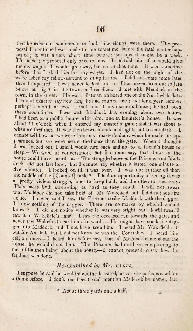 that he went out sometimes to look how things were there. The pro** posal I mentioned was made to me sometime before the fatal matter hap¬ pened ; it was a very short time before: perhaps it might be a week. Pie made the proposal only once to me, I had told him if he would give me my wages, I would go away, but not at that time. It was sometime before that I asked him for my wages. I had not on the night of the wake asked my fellow-servant to sit up for roe. I did not come home later than I expected I was never locked out, for I had never been out so late before at night in the town, as I recollect. I met with Maddoek in the town, in the street. He was a flatman onboard one of the Northwich flats. I cannot exactly say how long lie had courted me ; not for a year before: perhaps a month or two. I met him at my master’s house; he had been there sometimes. I was with Maddoek that evening about two hours* I had been at a public house with him, and at his sister’s house. It was about 11 o’clock, when I entered my master’s gate; and it was about 9 when we first met. It was then between dark and light, not to call dark. I cannot tell how far we were from my master’s door, when he made his ap¬ pearance, but we were nearer the house than the gate. When I thought I was locked out, I said I would turn hack and go to a friend’s house to sleep.—We were in conversation, but I cannot say, that those in the house could have heard us.—The struggle between the Prisoner and Mad- dock did not last long, but I cannot say whether it lasted one minute or five minutes. I looked on till it was over. I was not further off than the middle of the [Counsel] table.* I had an opportunity of seeing it was a pretty violent struggle, one to keep hold, and the other to get away. They were both struggling as hard as they could. I will not swear that Maddoek did not take hold of Mr. Wakefield, but I did not see him do so. I never said I saw the Prisoner strike Maddoek with the dagger. I know nothing of the dagger. There are no marks by which I should know it. I did not notice whether it was very bright, hut I will swear I saw it in Wakefield’s hand. I saw the deceased run towards the gate, and never saw Wakefield near him afterwards.— He might have stuck the dag¬ ger into Maddoek, and I not have seen him. I heard Mr. Wakefield call out for Ansdell, hut I did not know he was the Constable. I heard him pall out once.—I beard him before say, that if Maddoek came about the house, he would shoot him,—The Prisoner had not been complaining to me of flatmen being about the house.— I cannot pretend to say how the fatal act was done. Re-examined, by Mr. Evans> I suppose he said he would shoot the deceased, because he perhaps saw him with me before. I don’t recollect he did mention Maddoek bv name; hut * About three yards and a half.