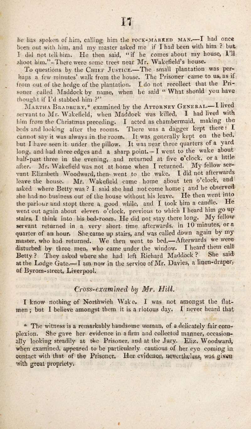 he has spoken of him, calling him the pock-marked man.—I had once been out with him, and my master asked me if I had been with him ? but X did not tell him. He then said, “if he comes about my house, I’ll shoot him.’’-There were some trees near Mr. Wakefield’s house. To questions by the Chief Justice.—The small plantation was per¬ haps a few minutes’ walk from the house. The Prisoner came to us, as if from out of the hedge of the plantation. I do not recollect that the Pri¬ soner called Maddock by name, when he said “ What should you have thought if I’d stabbed-him ?” Martha Bradbury,* examined by the Attorney General.— I lived servant to Mr. Wakefield, when Maddock was killed, I had lived with him from the Christmas preceding. I acted as chambermaid, making the beds and looking after the rooms. There was a dagger kept there: I cannot say it was always in the room. It was generally kept on the bed, but I have seen it under the pillow. It was near three quarters of a yard long, and had three edges and a sharp point.—I went to the wake about half-past three in the evening, and returned at five o’clock, or a little after. Mr. Wakefield was not at home when I returned. My fellow ser¬ vant Elizabeth Woodward, them went to the wake. I did not afterwards leave the house. Mr. Wakefield came home about ten o’clock, and asked where Betty was ? I said she had not come home ; and he observed she had no business out of the house without his leave. He then went into the parlour and stopt there a good while, and I took him a candle. He went out again about eleven o’clock, previous to which I heard him go up stairs, I think into bis bed-room. He did not stay there long. My fellow servant returned in a very short time afterwards, in 10 minutes, ora quarter of an hour. She came up stairs, and was called down again by my master, who had returned. We then went to bed.—Afterwards we were disturbed by three men, who came under the window. I heard them call Betty ? They asked where she had left Richard Maddock ? She said at the Lodge Gate.—I am now in the service of Mr. Davies, a linen-draper, of Byrom-street, Liverpool. Cross-examined by Mr. Hill. I know nothing of Northwich Wake. I was not amongst the flat- men ; but I believe amongst them it is a riotous day. I never heard that * The witness is a remarkably handsome woman, of a delicately fair com¬ plexion. She gave her evidence in a firm and collected manner, occasion¬ ally looking steadily at the Prisoner, and at the Jury. Eliz. Woodward, when examined, appeared to be particularly cautious of her eye coming in contact with that of the Prisoner, Her evidence, nevertheless, was given with great propriety.