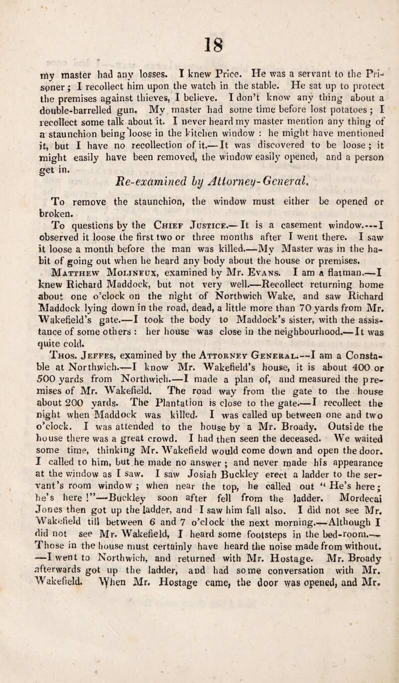my master had any losses. I knew Price. He was a servant to the Pri¬ soner ; I recollect him upon the watch in the stable. He sat up to protect the premises against thieves, I believe. I don’t know any thing about a double-barrelled gun. My master had some time before lost potatoes ; I recollect some talk about it. I never heard my master mention any thing of a staunchion being loose in the kitchen window : he might have mentioned it, but I have no recollection of it.— It was discovered to be loose; it might easily have been removed, the window easily opened, and a person get in. Re-examined by Attorney-General. To remove the staunchion, the window must either be opened or broken. To questions by the Chief Justice.— It is a casement window.—I observed it loose the first two or three months after I went there. I saw it loose a month before the man was killed..—My Master was in the ha¬ bit of going out when he heard any body about the house or premises. Matthew Molinfux, examined by Mr. Evans. I am a flatman.—I knew Richard Maddock, but not very well.—Recollect returning home about one o’clock on the night of Northwich Wake, and saw Richard Maddock lying down in the road, dead, a little more than 70 yards from Mr. Wakefield’s gate.—I took the body to Maddock’s sister, with the assis¬ tance of some others : her house was close in the neighbourhood.—It was quite cold. Thos. Jeffes, examined by the Attorney General.—I am a Consta¬ ble at Northwich.—I know Mr. Wakefield’s house, it is about 400 or 500 yards from Northwich.—I made a plan of, and measured the pre¬ mises of Mr. Wakefield. The road way from the gate to the house about 200 yards. The Plantation is close to the gate.—I recollect the night when Maddock was killed. I was called up between one and two o’clock. I was attended to the house by a Mr. Broady. Outside the house there was a great crowd. I had then seen the deceased. We waited some time, thinking Mr. Wakefield would come down and open the door. I called to him, but he made no answer ; and never made his appearance at the window as I saw. I saw Josiah Buckley erect a ladder to the ser¬ vant’s room window; when near the top, he called out “He’s here; he’s here !”—Buckley soon after fell from the ladder. Mordeeai Jones then got up the ladder, and I saw him fall also. I did not see Mr. Wakefield till between 6 and 7 o’clock the next morning.—Although I did not see Mr. Wakefield, I heard some footsteps in the bed-room— Those in the house must certainly have heard the noise made from without. ■—I went to Northwich, and returned with Mr. Hostage. Mr. Broady afterwards got up the ladder, and had some conversation with Mr. Wakefield. \yhen Mr. Hostage came, the door was opened, and Mr,