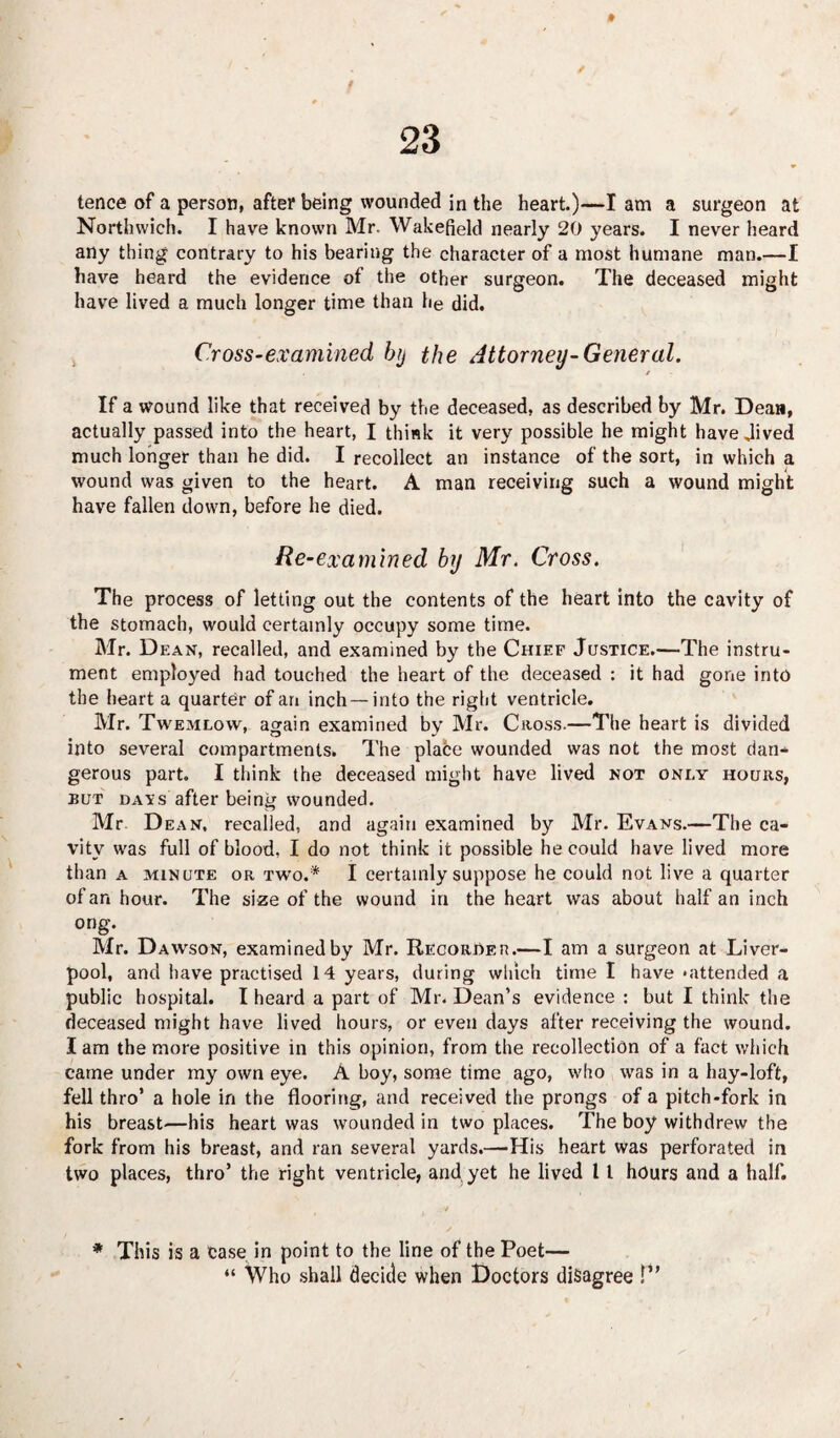 Northwich. I have known Mr. Wakefield nearly 20 years. I never heard any thing contrary to his bearing the character of a most humane man.—I have heard the evidence of the other surgeon. The deceased might have lived a much longer time than he did. Cross-examined, btj the Attorney-General. / If a wound like that received by the deceased, as described by Mr. Dean, actually passed into the heart, I think it very possible he might have Jived much longer than he did. I recollect an instance of the sort, in which a wound was given to the heart. A man receiving such a wound might have fallen down, before he died. Re-examined by Mr. Cross. The process of letting out the contents of the heart into the cavity of the stomach, would certainly occupy some time. Mr. Dean, recalled, and examined by the Chief Justice.—The instru¬ ment employed had touched the heart of the deceased : it had gone into the heart a quarter of an inch —into the right ventricle. Mr. Twemlow, again examined by Mr. Cross.—The heart is divided into several compartments. The place wounded was not the most dan* gerous part. I think the deceased might have lived not oni,y hours, but davs after being wounded. Mr Dean, recalled, and again examined by Mr. Evans.—The ca¬ vity was full of blood, I do not think it possible he could have lived more than a minute or two.* I certainly suppose he could not live a quarter of an hour. The size of the wound in the heart was about half an inch ong. Mr. Dawson, examined by Mr. Recorder.—I am a surgeon at Liver¬ pool, and have practised 14 years, during which time I have ‘attended a public hospital. I heard a part of Mr. Dean’s evidence: but I think the deceased might have lived hours, or even days after receiving the wound. Iam the more positive in this opinion, from the recollection of a fact which came under my own eye. A boy, some time ago, who was in a hay-loft, fell thro’ a hole in the flooring, and received the prongs of a pitch-fork in his breast—his heart was wounded in two places. The boy withdrew the fork from his breast, and ran several yards.—His heart was perforated in two places, thro’ the right ventricle, and yet he lived 11 hours and a half. ■>'* , * This is a case in point to the line of the Poet— “ Who shall decide when Doctors disagree !”
