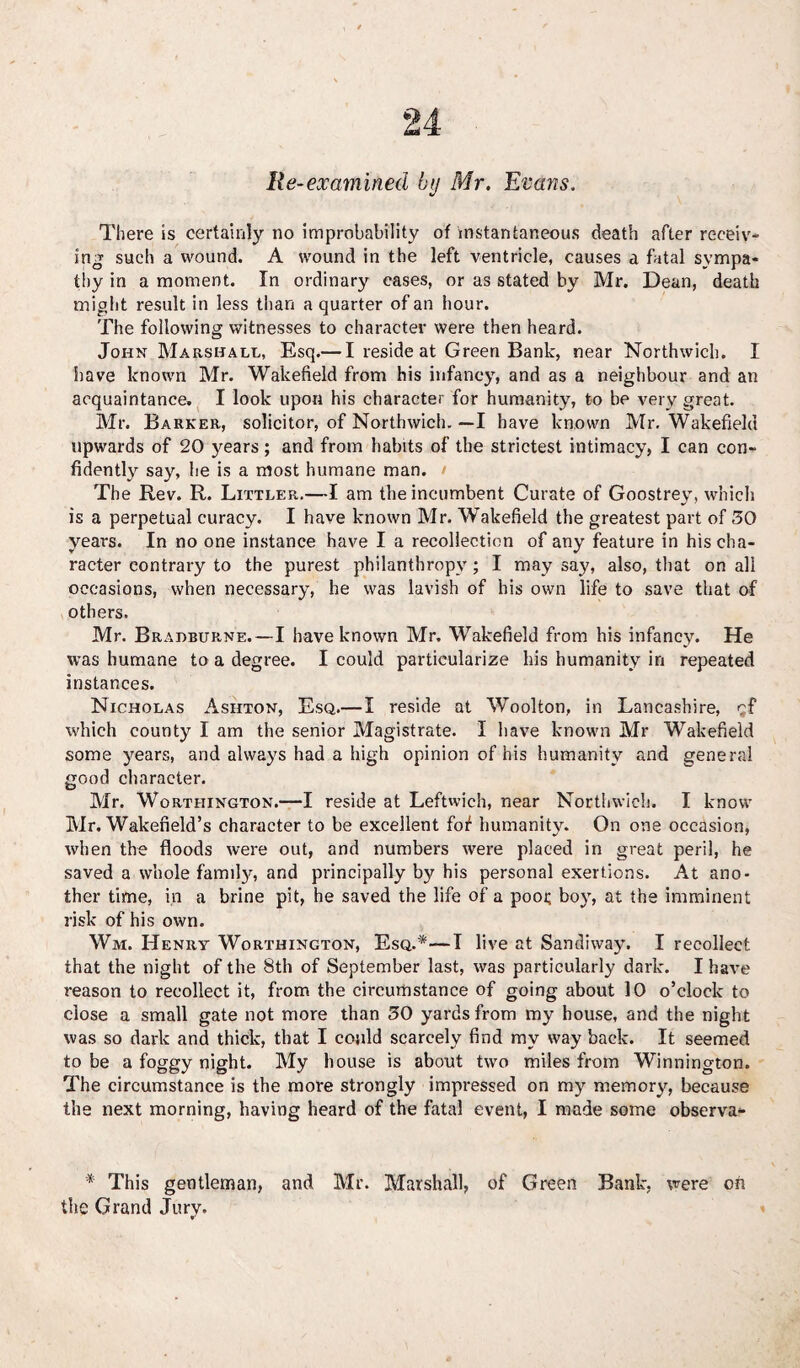 Re-examined by Mr. Evans. There is certainly no improbability of instantaneous death after receiv¬ ing such a wound. A wound in the left ventricle, causes a fatal sympa¬ thy in a moment. In ordinary cases, or as stated by Mr. Dean, death might result in less than a quarter of an hour. The following witnesses to character were then heard. John Marshall, Esq.— I reside at Green Bank, near Northwicb. I have known Mr. Wakefield from his infancy, and as a neighbour and an acquaintance. I look upon his character for humanity, to be very great. Mr. Barker, solicitor, of Northwicb.—I have known Mr. Wakefield upwards of 20 years; and from habits of the strictest intimacy, I can con¬ fidently say, he is a most humane man. > The Rev. R. Lixtler.—I am the incumbent Curate of Goostrey, which is a perpetual curacy. I have known Mr. Wakefield the greatest part of 50 years. In no one instance have I a recollection of any feature in his cha¬ racter contrary to the purest philanthropy; I may say, also, that on all occasions, when necessary, he was lavish of his own life to save that of others. Mr. Bradburne.—I have known Mr. Wakefield from his infancy. He was humane to a degree. I could particularize his humanity in repeated instances. Nicholas Ashton, Esq.—I reside at Woolton, in Lancashire, cf which county I am the senior Magistrate. I have known Mr Wakefield some years, and always had a high opinion of his humanity and general good character. Mr. Worthington.—I reside at Leftwich, near Northwicb. I know Mr. Wakefield’s character to be excellent fof humanity. On one occasion, when the floods were out, and numbers were placed in great peril, he saved a whole family, and principally by his personal exertions. At ano¬ ther time, in a brine pit, he saved the life of a poor boy, at the imminent risk of his own. Wm. Henry Worthington, Esq.*—I live at Sandiway. I recollect that the night of the 8th of September last, was particularly dark. I have reason to recollect it, from the circumstance of going about 10 o’clock to close a small gate not more than 50 yards from my house, and the night was so dark and thick, that I could scarcely find my way back. It seemed to be a foggy night. My house is about two miles from Winnington. The circumstance is the more strongly impressed on my memory, because the next morning, having heard of the fatal event, I made some observa- * This gentleman, and Mr. Marshall, of Green Bank, were ofi the Grand Jurv. v