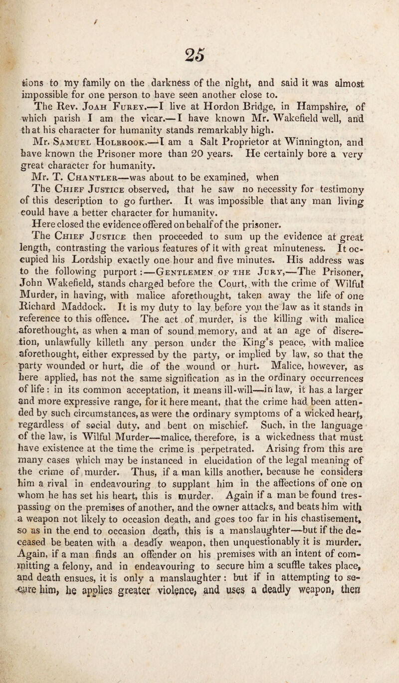 iions to my family on the darkness of the night, and said it was almost, impossible for one person to have seen another close to. The Rev. Joah Furey.—I live at Hordon Bridge, in Hampshire, of which parish I am the vicar.— I have known Mr. Wakefield well, and that his character for humanity stands remarkably high. Mr. Samuel Holbrook.—-I am a Salt Proprietor at Winnington, and have known the Prisoner more than 20 years. He certainly bore a very great character for humanity. Mr. T. Chantler—was about to be examined, when The Chief Justice observed, that he saw no necessity for testimony of this description to go further. It was impossible that any man living eould have a better character for humanity. Here closed the evidence offered on behalf of the prisoner. The Chief Justice then proceeded to sum up the evidence at great length, contrasting the various features of it with great minuteness. It oc¬ cupied his Lordship exactly one hour and five minutes. His address was to the following purport:—Gentlemen of the Jury,—The Prisoner, John Wakefield, stands charged before the Court, with the crime of Wilful Murder, in having, with malice aforethought, taken away the life of one Richard Maddock. It is my duty to lay before yo,u the law as it stands in reference to this offence. The act of murder, is the killing with malice aforethought, as when a man of sound memory, and at an age of discre¬ tion, unlawfully killeth any person under the King’s peace, with malice aforethought, either expressed by the party, or implied by law, so that the party wounded or hurt, die of the wound or hurt. Malice, however, as here applied, has not the same signification as in the ordinary occurrences of life: in its common acceptation, it means ill-wall—inlaw, it has a larger and more expressive range, for it here meant, that the crime had been atten¬ ded by such circumstances, as were the ordinary symptoms of a wicked heart, regardless of social duty, and bent on mischief. Such, in the language of the law, is Wilful Murder—malice, therefore, is a wickedness that must have existence at the time the crime is perpetrated. Arising from this are many cases which may be instanced in elucidation of the legal meaning of the crime of murder. Thus, if a man kills another, because he considers him a rival in endeavouring to supplant him in the affections of one on whom he has set his heart, this is murder. Again if a man be found tres¬ passing on the premises of another, and the owner attacks, and beats him witli a weapon not likely to occasion death, and goes too far in his chastisement, so as in the end to occasion death, this is a manslaughter—but if the de¬ ceased be beaten with a deadly weapon, then unquestionably it is murder. Again, if a man finds an offender on his premises with an intent of com¬ mitting a felony, and in endeavouring to secure him a scuffle takes place, and death ensues, it is only a manslaughter: but if in attempting to se- -eure him, he applies greater violence, and uses a deadly weapon, then