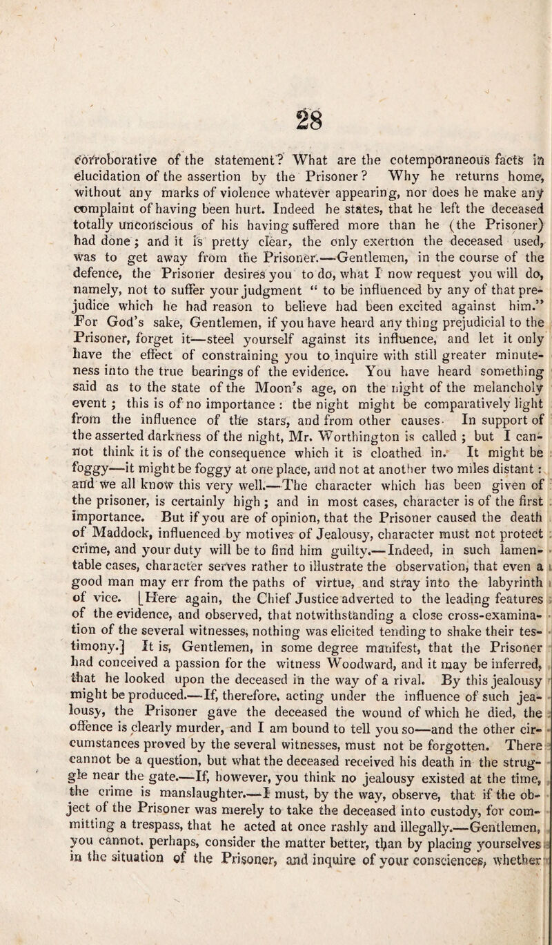 corroborative of the statement? What are the cotempOraneous facts in elucidation of the assertion by the Prisoner? Why he returns home, without any marks of violence whatever appearing, nor does he make any complaint of having been hurt. Indeed he states, that he left the deceased totally unconscious of his having suffered more than he (the Prisoner) had done ; and it is pretty clear, the only exertion the deceased used, was to get away from the Prisoner.—Gentlemen, in the course of the defence, the Prisoner desires you to do, what I now request you will do, namely, not to suffer your judgment “ to be influenced by any of that pre¬ judice which he had reason to believe had been excited against him.” For God’s sake, Gentlemen, if you have heard any thing prejudicial to the Prisoner, forget it—steel yourself against its influence, and let it only have the effect of constraining you to inquire with still greater minute¬ ness into the true bearings of the evidence. You have heard something said as to the state of the Moon’s age, on the night of the melancholy event ; this is of no importance : the night might be comparatively light from the influence of the stars, and from other causes- In support of the asserted darkness of the night, Mr. Worthington is called ; but I can¬ not think it is of the consequence which it is cloathed in. It might be —’it might be foggy at one place, arid not at another two miles distant: and we all know this very well.—The character which has been given of the prisoner, is certainly high ; and in most cases, character is of the first importance. But if you are of opinion, that the Prisoner caused the death of Maddock, influenced by motives of Jealousy, character must not protect crime, and your duty will be to find him guilty.— Indeed, in such lamen¬ table cases, character serves rather to illustrate the observation, that even a good man may err from the paths of virtue, and stray into the labyrinth of vice. [Here again, the Chief Justice adverted to the leading features of the evidence, and observed, that notwithstanding a close cross-examina¬ tion of the several witnesses, nothing was elicited tending to shake their tes¬ timony.] It is, Gentlemen, in some degree manifest, that the Prisoner had conceived a passion for the witness Woodward, and it may be inferred, that he looked upon the deceased in the way of a rival. By this jealousy might be produced.—If, therefore, acting under the influence of such jea¬ lousy, the Prisoner gave the deceased the wound of which he died, the offence is clearly murder, and I am bound to tell you so—and the other cir¬ cumstances proved by the several witnesses, must not be forgotten. There cannot be a question, but what the deceased received his death in the strug¬ gle near the gate.—If, however, you think no jealousy existed at the time, the crime is manslaughter.—I must, by the way, observe, that if the ob¬ ject of the Prisoner was merely to take the deceased into custody, for com¬ mitting a trespass, that he acted at once rashly and illegally.—Gentlemen, you cannot, perhaps, consider the matter better, than by placing yourselves in the situation of the Prisoner, and inquire of your consciences, whether