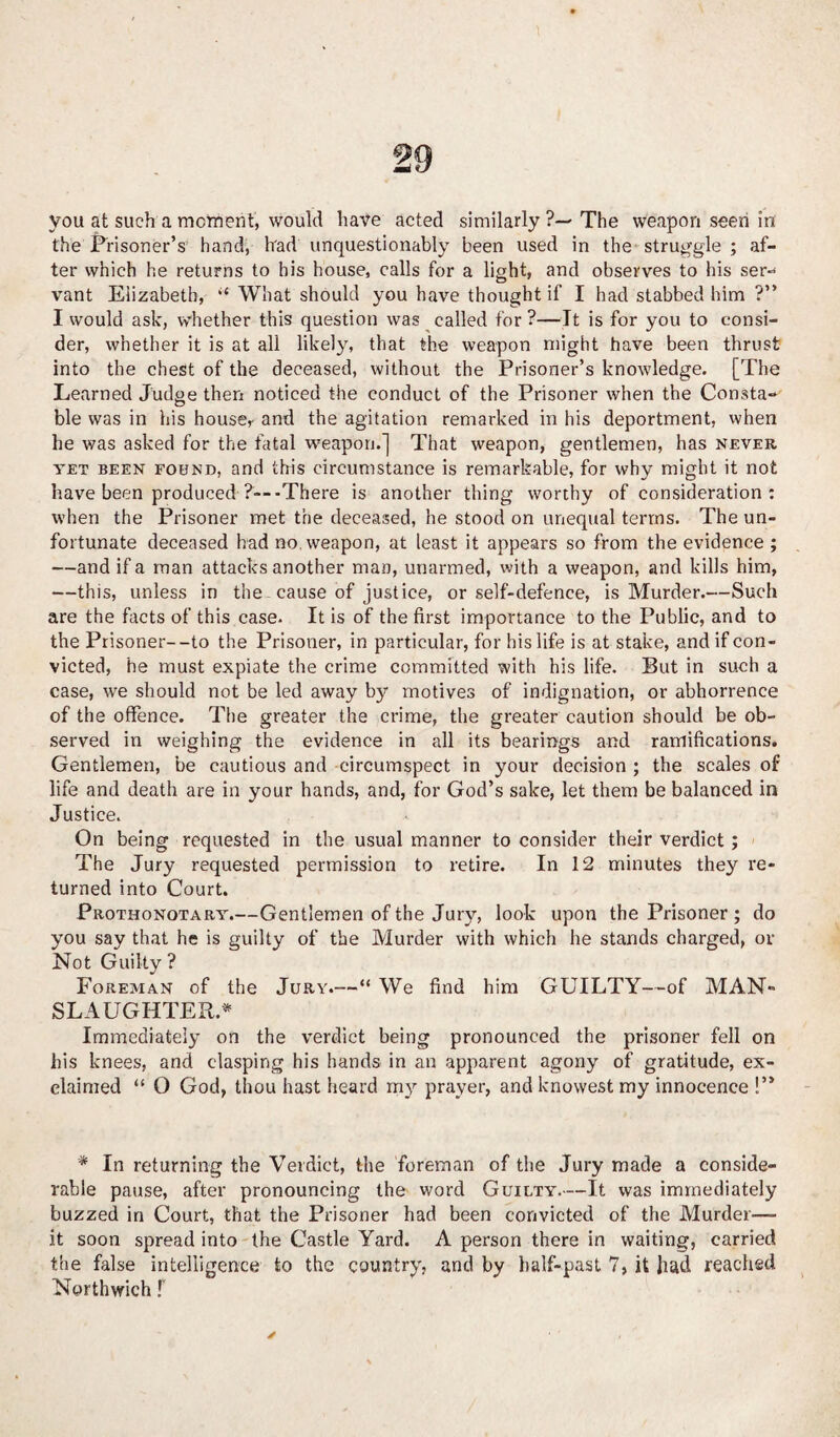 you at such a moment, would have acted similarly ?— The weapon seen in the Prisoner’s hand, had unquestionably been used in the struggle ; af¬ ter which he returns to his house, calls for a light, and observes to his ser-< vant Elizabeth, “ What should you have thought if I had stabbed him ?” I would ask, whether this question was called for ?—It is for you to consi¬ der, whether it is at all likely, that the weapon might have been thrust into the chest of the deceased, without the Prisoner’s knowledge. [The Learned Judge then noticed the conduct of the Prisoner when the Consta¬ ble was in his house,• and the agitation remarked in his deportment, when he was asked for the fatal weapon.] That weapon, gentlemen, has never yet been fohnd, and this circumstance is remarkable, for why might it not have been produced ?-- -There is another tiling worthy of consideration: when the Prisoner met the deceased, he stood on unequal terms. The un¬ fortunate deceased had no weapon, at least it appears so from the evidence ; —and if a man attacks another man, unarmed, with a weapon, and kills him, —this, unless in the cause of justice, or self-defence, is Murder.—Such are the facts of this case. It is of the first importance to the Public, and to the Prisoner--to the Prisoner, in particular, for his life is at stake, and if con¬ victed, he must expiate the crime committed with his life. But in such a case, we should not be led away by motives of indignation, or abhorrence of the offence. The greater the crime, the greater caution should be ob¬ served in weighing the evidence in all its bearings and ramifications. Gentlemen, be cautious and circumspect in your decision ; the scales of life and death are in your hands, and, for God’s sake, let them be balanced in Justice. On being requested in the usual manner to consider their verdict; The Jury requested permission to retire. In 12 minutes they re¬ turned into Court. Prothonotary.—Gentlemen of the Jury, look upon the Prisoner ; do you say that he is guilty of the Murder with which he stands charged, or Not Guilty? Foreman of the Jury.—“ We find him GUILTY—of MAN- SLAUGHTER* Immediately on the verdict being pronounced the prisoner fell on his knees, and clasping his hands in an apparent agony of gratitude, ex¬ claimed “ 0 God, thou hast heard my prayer, and knowest my innocence !’* * In returning the Verdict, the foreman of the Jury made a conside¬ rable pause, after pronouncing the word Guilty.—It was immediately buzzed in Court, that the Prisoner had been convicted of the Murder— it soon spread into the Castle Yard. A person there in waiting, carried the false intelligence to the country, and by half-past 7, it had reached Nerthwich f ✓