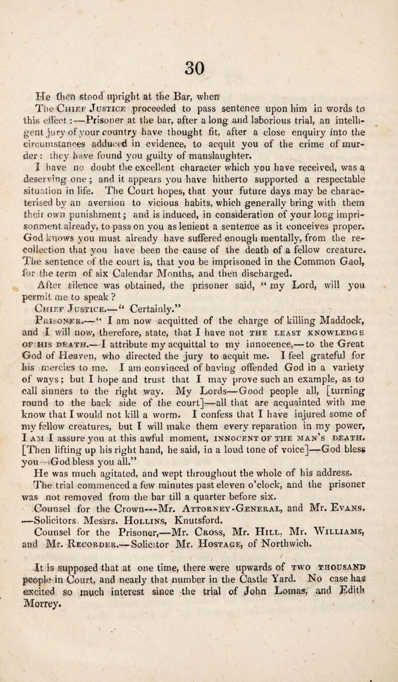 He fit eft stood upright at the Bar, when The Chief Justice proceeded to pass sentence upon him in words to this effect:—Prisoner at the bar, after along and laborious trial, an intelli¬ gent jury of your country have thought fit, after a close enquiry into the circumstances adduced in evidence, to acquit you of the crime of mur¬ der: they have found you guilty of manslaughter. I have no doubt the excellent character which you have received, was a deserving one ; and it appears you have hitherto supported a respectable situation in life. The Court hopes, that your future days may be charac¬ terised by an aversion to vicious habits, which generally bring with them their own punishment; and is induced, in consideration of your long impri¬ sonment already, to pass on you as lenient a sentence as it conceives proper. God knows you must already have suffered enough mentally, from the re¬ collection that you have been the cause of the death of a fellow creature. The sentence of the court is, that you be imprisoned in the Common Gaol, for the term of six Calendar Months, and then discharged. After silence was obtained, the prisoner said, “ my Lord, will you permit me to speak ? Chief Justice.—“ Certainly.” Prisoner.— ‘‘ I am now acquitted of the charge of killing Maddock, and I will now, therefore, state, that I have not the least knowledge of his death.— I attribute my acquittal to my innocence,— to the Great God of Heaven, who directed the jury to acquit me. I feel grateful for his mercies to me. I am convinced of having offended God in a variety of ways; but I hope and trust that I may prove such an example, as to call sinners to the right way. My Lords—Good people all, [turning round to the back side of the court]—all that are acquainted with me know that I would not kill a worm. I confess that I have injured some of my fellow creatures, but I will make them every reparation in my power, I am I assure you at this awful moment, innocent of the man’s death. [Then lifting up his right hand, he said, in a loud tone of voice]—God bless you - God bless you all.” He was much agitated, and wept throughout the whole of his address. The trial commenced a few minutes past eleven o’clock, and the prisoner was not removed from the bar till a quarter before six. Counsel for the Crown—Mr. Attorney-General, and Mr. Evans. —Solicitors Messrs. Hollins, Knutsford. Counsel for the Prisoner,—Mr. Cross, Mr. Hill, Mr, Williams, and Mr. Recorder.—Solicitor Mr. Hostage, of Northwich. / It is supposed that at one time, there were upwards of two thousand people in Court, and nearly that number in the Castle Yard. No case has excited so much interest since the trial of John Lomas, and Edith Morrey. \