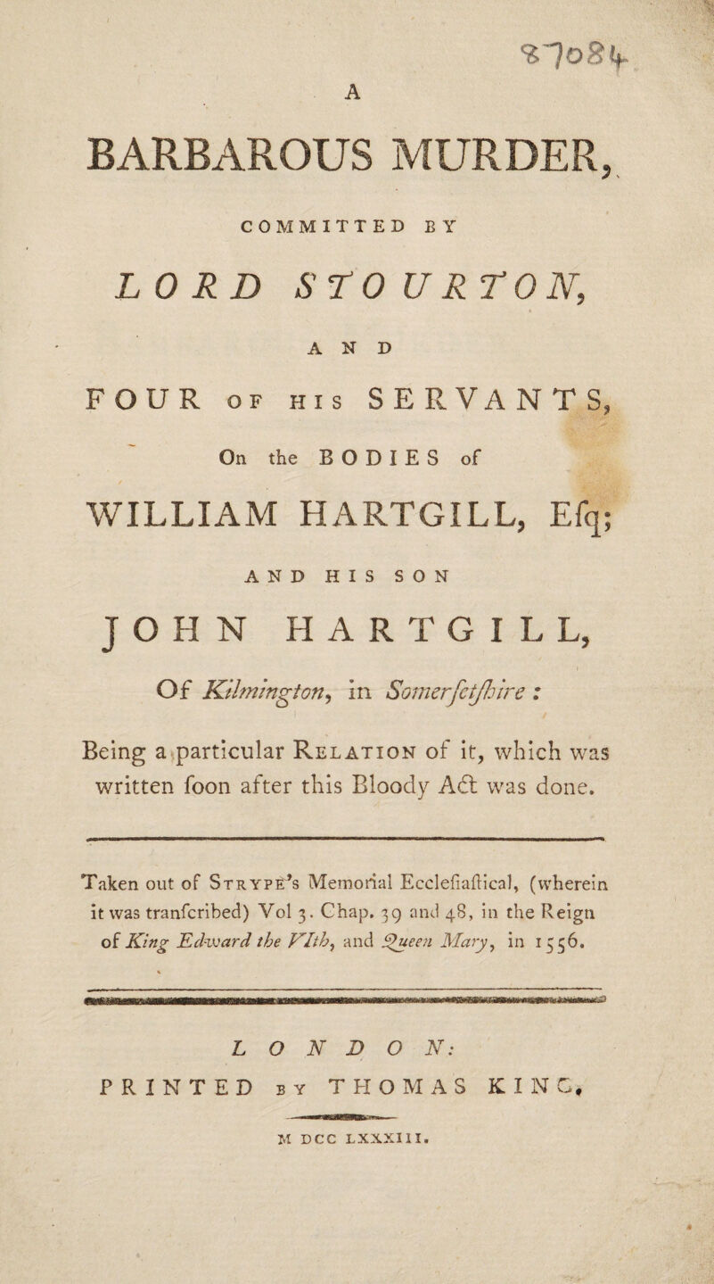 %~]o8k~ A BARBAROUS MURDER, COMMITTED BY LORD S TO U RT ON, AND FOUR of his SERVANTS, On the BODIES of WILLIAM HARTGILL, Efq; AND HIS SON JOHN HARTGILL, Of Kilmington9 in Somerfetjhire : Being a particular Relation of it, which was written foon after this Bloody Aft was done. Taken out of Strype’s Memorial Ecclefiaftical, (wherein it was tranfcribed) Vol 3. Chap. 39 and 48, in the Reign of King Edward the Vlth, and Queen Mary, in 1556. % LONDON: PRINTED by THOMAS KING, M DCC LXXXIII. 4