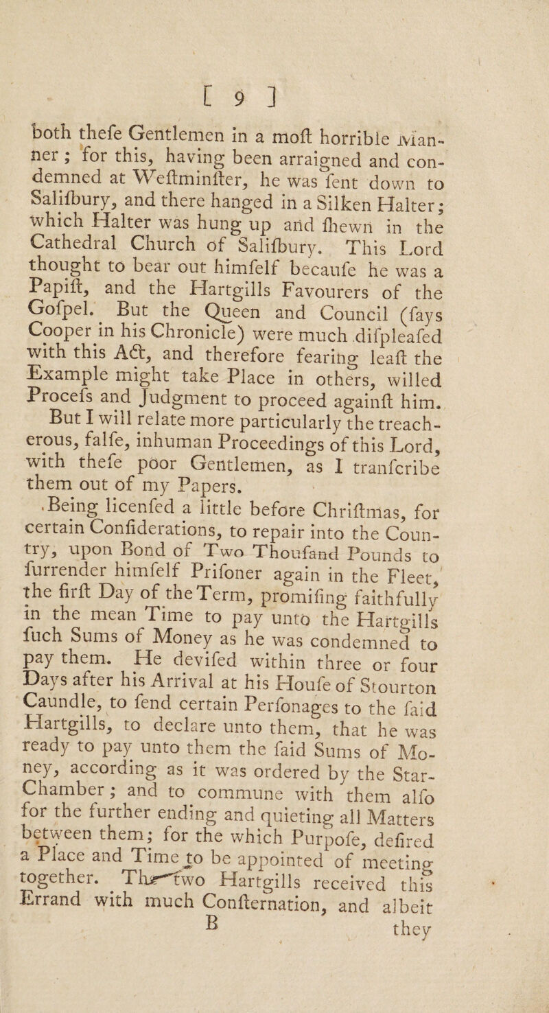 both thefe Gentlemen In a moft horrible Man*, ner ; for this, having been arraigned and con¬ demned at Weflminlter, he was fent down to Saljfbury, and there hanged in a Silken Halter; which Halter was hung up and fhewil in the Cathedral Church of Salifbury. This Lord thought to beai out himfelf becaufe he was a Papift, and the Hartgiils Favourers of the Gofpeh But the Queen and Council (fays Cooper in his Chronicle) were much difpleafed with this Aft, and therefore fearing lead the Example might take Place in others, willed Procefs and Judgment to proceed againft him. But I will relate more particularly the treach¬ erous, falfe, inhuman Proceedings of this Lord, with thefe poor Gentlemen, as 1 tranfcribe them out of my Papers. • Being licenfed a little before Chriftmas, for certain Confiderations, to repair into the Coun- try, upon Bond of Two Thoufand Pounds to furrender himfelf Prifoner again in the Fleet, the far ft Day of the Term, promifing faithfully in the mean Time to pay unto the Hartgiils fuch Sums of Money as he was condemned to pay them. He devifed within three or four Days after his Arrival at his Houfe of Stourton Caundle, to fend certain Perfonages to the faid Hartgiils, to declare unto them, that he was ready to pay unto them the faid Sums of Mo¬ ney, according as it was ordered by the Star- Chamber ; and to commune with them alfo for the fui tner ending and cjuieting all Mutters between them; for the which Purpofe, defired a Place and Time to be appointed of meeting together. . Tbr^two Hartgiils received this Errand with much Confternation, and albeit ^ they