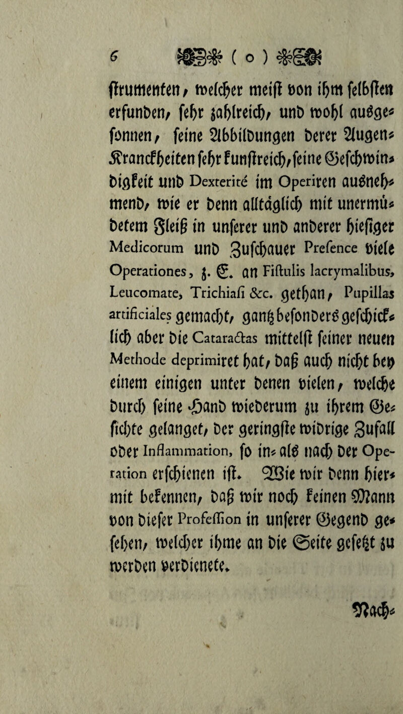 Rrumenfen t welcher mctfl »on ihm felbRen erfunbert/ febt jablreicb/ unb toof>( augge* fönnen/ feine Slbbilbungen beret 2lugen* £rantfbcitenfebrfunRreicb/feine©efcbwtn» Digfeit UtlD Dexterite ittl Operiren auöneb* menb/ wie et Denn alltäglich mit unerntü* betern SleiR in unferer unb anberer bieRger Medicorum unb 3 U Rh AU et Prefence »iele Operationes, J. © an Fiftulis lacrymalibus, Leucomate, Trichiafi &c. getl)fln / Pupillas artificiales gemacht/ gan^befonDerögcfc&icP« lieb aber bie Cataraftas mittelR feinet neuen Methode deprimiret bat/ baR auch nicht bei) einem einigen unter benen sielen; welche burcf) feine -öflnb wieberum ju ihrem ©e« fiebte gelanget/ bet geringRe wibrige Bufall Ober Inflammation, fo in« alt! llflcb bet Ope¬ ration erfebienen iR. I2öie wir benn hier« mit bcfenneti/ baR wir noch feinen ©?ann »on biefer Profeffion in unferer ©egenb ge* febett/ welcher ibme an bie ©eite gefegt ju werben »erbienete. SRach«