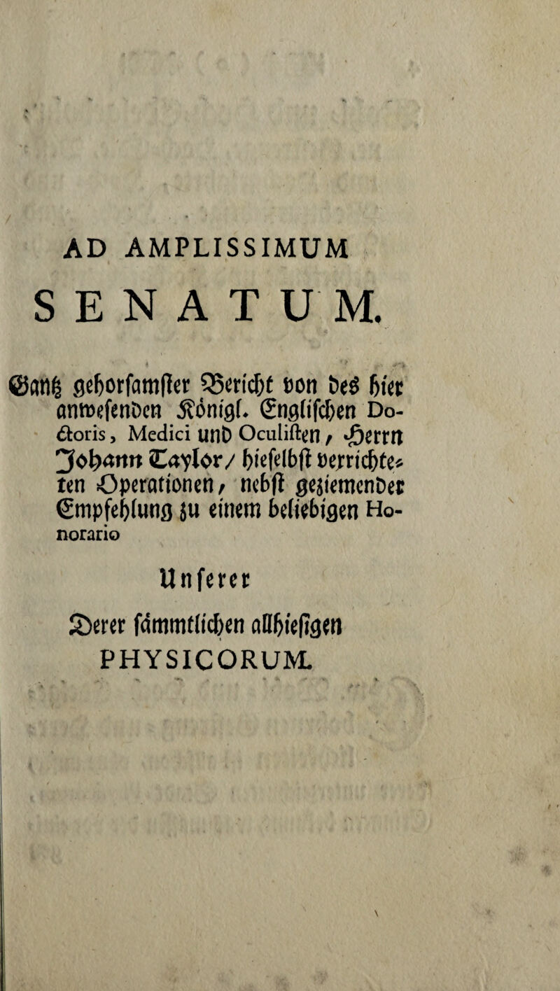 AD AMPLISSIMUM SENATUM. ©atifc gefjorfamtfer 35ericJ)t eon t>eS Ijier anwefenDen j?önig(. (Snglifdxn Do- cioiis, Medici unD Oculiftcn / <£ettn 'Johann Ca^lor/ fjteftlbft t)ejrrtcf)te* tcn Operationen/ nebfi gejiemenöet €tnpfe|)lung ju einem beliebigen Ho- norario Unferer £>erer fdmmtlic&en alHjtefJgeii PHYSICORUM.