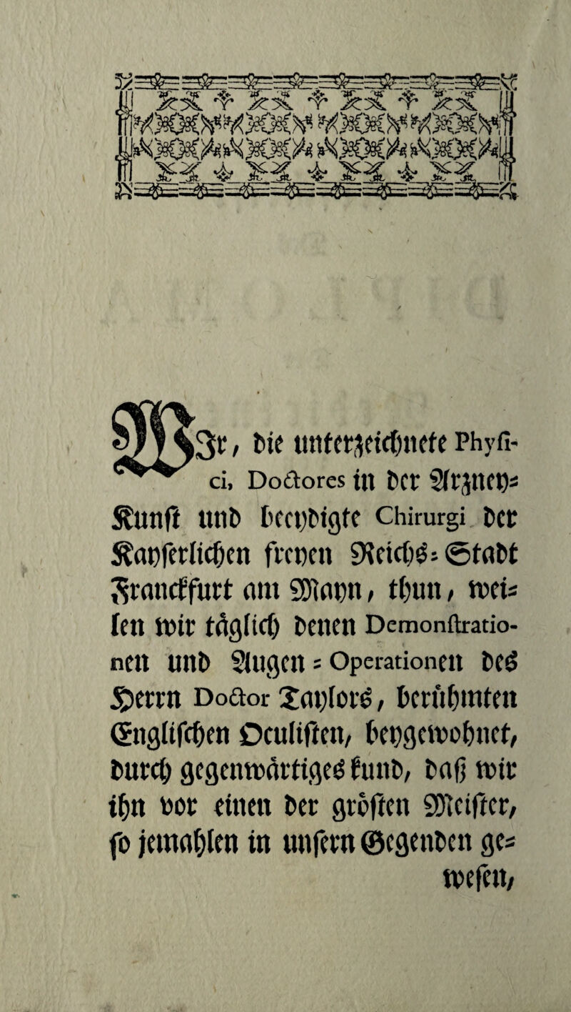 -t- 3t3t -f- 5:ä -t- 3mE UU i, + ¥x * anc * SHSijf 3r / Me untetseic&nefe Phyfi- ci, Dodores tll t>Cl SilJttCD* ^unft imt) frCCt)t'igfC Chirurgi Dd ^ctDferltdKn ficnen 5KcicO$: ©tat>t Srancffutl am Sölapn > tfjun, ntei* Icn mir tagitd) Denen Demonftratio- nen Utll> SUlgCll= Operationen fcCg £etin Dodor 2at)(of6, fccrii&mten (Snglifc&en Oculiftett/ kugeteofmet, tmrei) gegemeärtigeö JunD, Daß teil' if;n eoi einen Der großen SDicißci, fo jemafßen in unfein ©egenfccn ge* teefett/