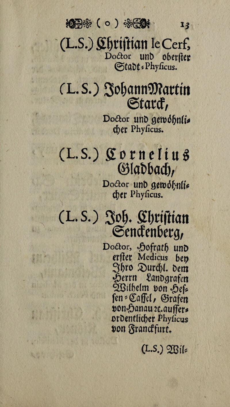 $$§?§? ( o ) (L.S.) ÖlH'lftlflll leCerf, Do6tor unb oberjto @tß&t*Phyficus. CL.S.) SobatinWactm ©tatcf, Dodot unD getvtffjnft* CljCf Phyiicus. (L.s.) go melius (blctöbad), Dodlor unb QWÖf)nli* Ü)tr Phyficus. (L,S.) 3o(). gljciftian ©enctcnbctg, Doftor, J&ofratl) unD etfJet Medicus bei) Sforo 2)urcf>(. Dem ■Öerrn i'anDgrafeti ‘Sßilbelm Don Jjef» fen» ©affet/ ©rafen »onJ5anau2c.au(fer* orDentticber Phyiicus Don Srancffurt. (L.s.) 2ßi{«