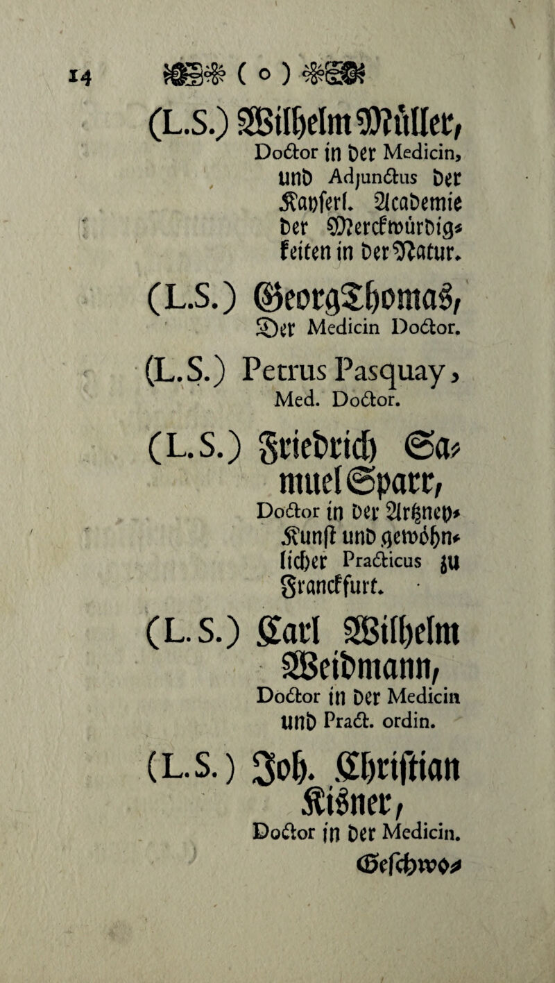 ws» (o) (L.s.) »elmWÄte, Doftor jn Der Medicin, unD Adjunftus Der $at)ferl. 2kabemie Der SOlercfmürDig* feiten in DerSffatur. (L.S.) ®eorQ$l)oma3, $ÖCt Medicin Dodfcor. (L.S.) Petrus Pasquay, Med. Dodtor. (L.s.) gtieti’id) (Sa* mueKSpatx, Doftor in Der Sirenen» 5fun(l unD gewöhn* lieber Pradkicus JU gvaneffurt. (L.S.) gatl 5'3ill)dnt SScitmann, Dodlor in Der Medicin tinb Pradt. ordin. (L.S.) ßljrifttan tränet*, Dodkor in Det Medicin.