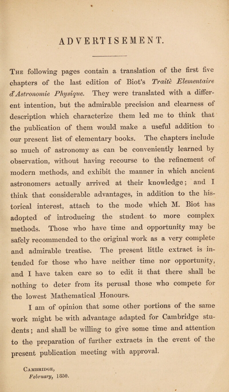 ADVERTISEMENT. The following pages contain a translation of the first five chapters of the last edition of Biot’s Traite Elémentaire d'Astronomie Physique. They were translated with a differ¬ ent intention, but the admirable precision and clearness of description which characterize them led me to think that the publication of them would make a useful addition to our present list of elementary books. The chapters include so much of astronomy as can be conveniently learned by observation, without having recourse to the refinement of modern methods, and exhibit the manner in which ancient astronomers actually arrived at their knowledge ; and I think that considerable advantages, in addition to the his¬ torical interest, attach to the mode which M. Biot has adopted of introducing the student to more complex methods. Those who have time and opportunity may be safely recommended to the original work as a very complete and admirable treatise. The present little extract is in¬ tended for those who have neither time nor opportunity, and I have taken care so to edit it that there shall be nothing to deter from its perusal those who compete for the lowest Mathematical Honours. I am of opinion that some other portions of the same work might be with advantage adapted for Cambridge stu¬ dents ; and shall be willing to give some time and attention to the preparation of further extracts in the event of the present publication meeting with approval. Cambridge, February, 1850.