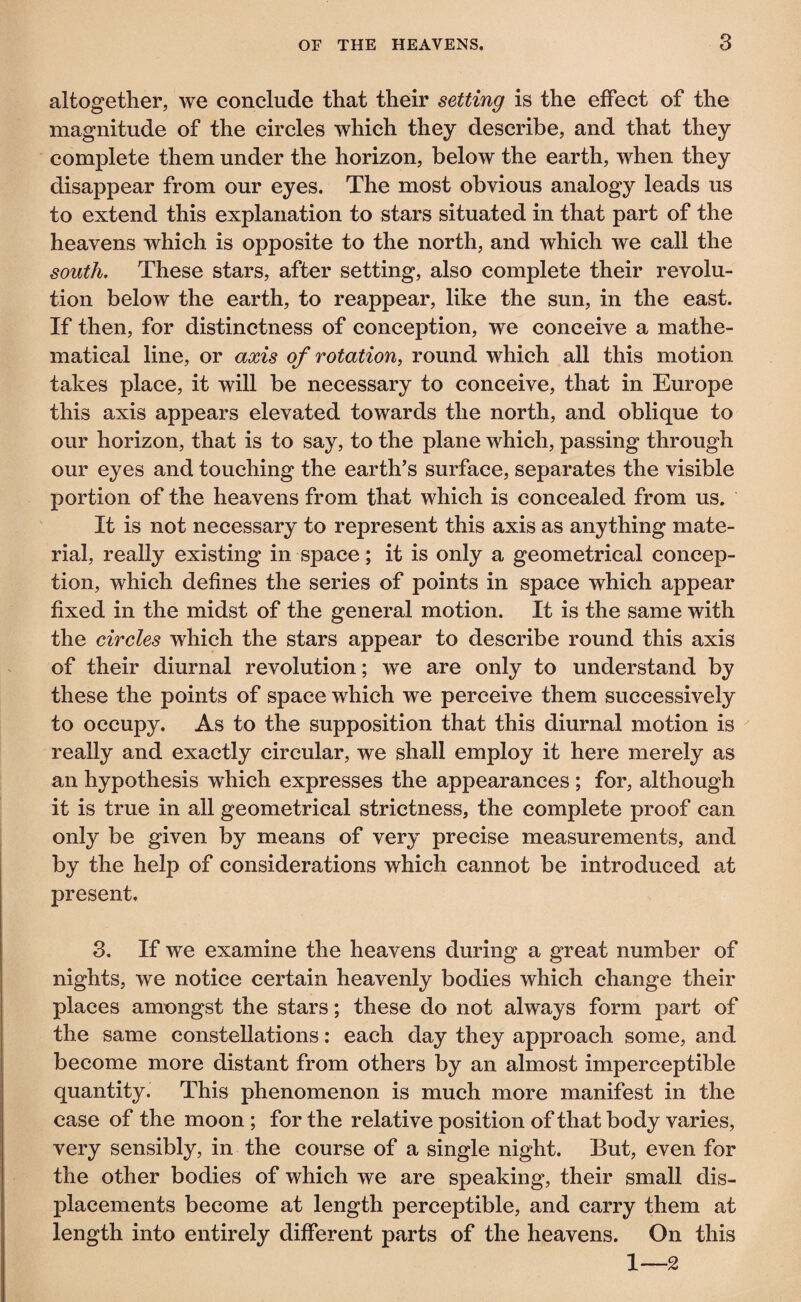 altogether, we conclude that their setting is the effect of the magnitude of the circles which they describe, and that they complete them under the horizon, below the earth, when they disappear from our eyes. The most obvious analogy leads us to extend this explanation to stars situated in that part of the heavens which is opposite to the north, and which we call the south. These stars, after setting, also complete their revolu¬ tion below the earth, to reappear, like the sun, in the east. If then, for distinctness of conception, we conceive a mathe¬ matical line, or axis of rotation, round which all this motion takes place, it will be necessary to conceive, that in Europe this axis appears elevated towards the north, and oblique to our horizon, that is to say, to the plane which, passing through our eyes and touching the earth’s surface, separates the visible portion of the heavens from that which is concealed from us. It is not necessary to represent this axis as anything mate¬ rial, really existing in space ; it is only a geometrical concep¬ tion, which defines the series of points in space which appear fixed in the midst of the general motion. It is the same with the circles which the stars appear to describe round this axis of their diurnal revolution ; we are only to understand by these the points of space which we perceive them successively to occupy. As to the supposition that this diurnal motion is really and exactly circular, we shall employ it here merely as an hypothesis which expresses the appearances ; for, although it is true in all geometrical strictness, the complete proof can only be given by means of very precise measurements, and by the help of considerations which cannot be introduced at present. 3. If we examine the heavens during a great number of nights, we notice certain heavenly bodies which change their places amongst the stars ; these do not always form part of the same constellations : each day they approach some, and become more distant from others by an almost imperceptible quantity. This phenomenon is much more manifest in the case of the moon ; for the relative position of that body varies, very sensibly, in the course of a single night. But, even for the other bodies of which we are speaking, their small dis¬ placements become at length perceptible, and carry them at length into entirely different parts of the heavens. On this 1—2