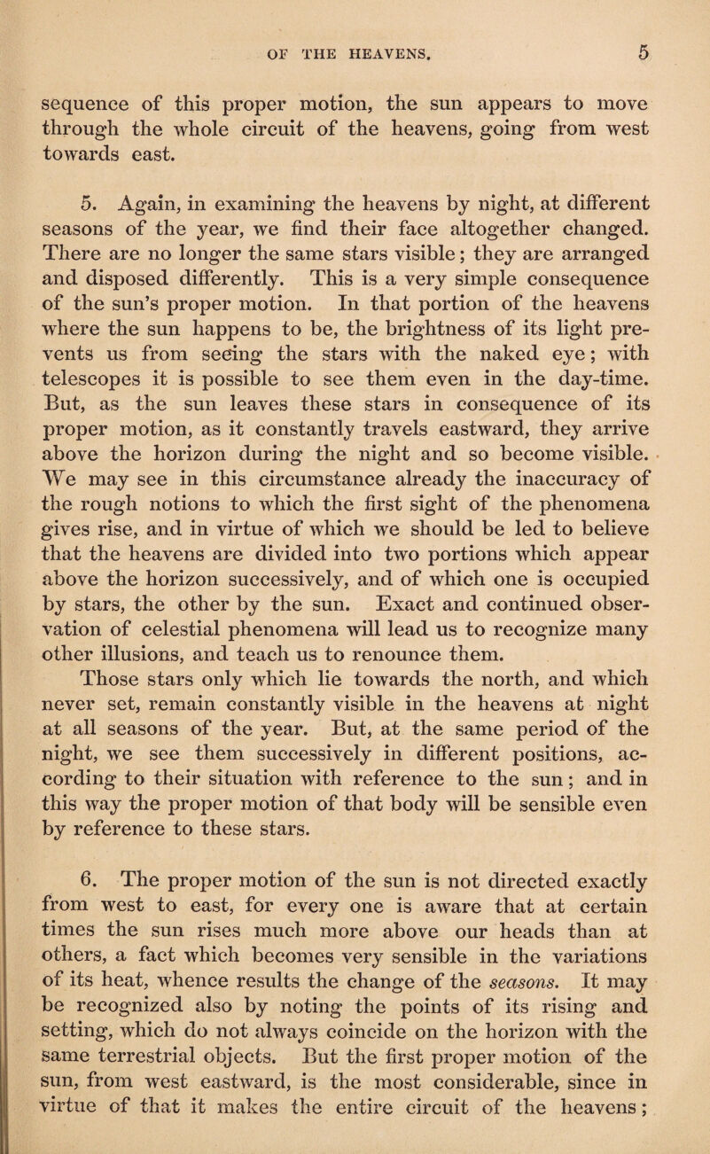 sequence of this proper motion, the sun appears to move through the whole circuit of the heavens, going from west towards east. 5. Again, in examining the heavens by night, at different seasons of the year, we find their face altogether changed. There are no longer the same stars visible ; they are arranged and disposed differently. This is a very simple consequence of the sun’s proper motion. In that portion of the heavens •where the sun happens to be, the brightness of its light pre¬ vents us from seeing the stars with the naked eye ; with telescopes it is possible to see them even in the day-time. But, as the sun leaves these stars in consequence of its proper motion, as it constantly travels eastward, they arrive above the horizon during the night and so become visible. We may see in this circumstance already the inaccuracy of the rough notions to which the first sight of the phenomena gives rise, and in virtue of which we should be led to believe that the heavens are divided into two portions which appear above the horizon successively, and of which one is occupied by stars, the other by the sun. Exact and continued obser¬ vation of celestial phenomena will lead us to recognize many other illusions, and teach us to renounce them. Those stars only which lie towards the north, and which never set, remain constantly visible in the heavens at night at all seasons of the year. But, at the same period of the night, we see them successively in different positions, ac¬ cording to their situation with reference to the sun ; and in this way the proper motion of that body will be sensible even by reference to these stars. 6. The proper motion of the sun is not directed exactly from west to east, for every one is aware that at certain times the sun rises much more above our heads than at others, a fact which becomes very sensible in the variations of its heat, whence results the change of the seasons. It may be recognized also by noting the points of its rising and setting, which do not always coincide on the horizon with the same terrestrial objects. But the first proper motion of the sun, from west eastward, is the most considerable, since in virtue of that it makes the entire circuit of the heavens ;