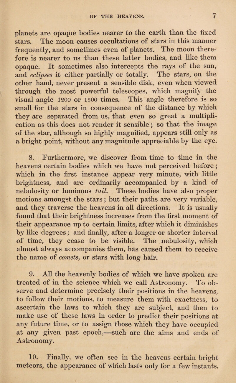 planets are opaque bodies nearer to the earth than the fixed stars. The moon causes occultations of stars in this manner frequently, and sometimes even of planets. The moon there¬ fore is nearer to us than these latter bodies, and like them opaque. It sometimes also intercepts the rays of the sun, and eclipses it either partially or totally. The stars, on the other hand, never present a sensible disk, even when viewed through the most powerful telescopes, which magnify the visual angle 1200 or 1500 times. This angle therefore is so small for the stars in consequence of the distance by which they are separated from us, that even so great a multipli¬ cation as this does not render it sensible ; so that the image of the star, although so highly magnified, appears still only as a bright point, without any magnitude appreciable by the eye. 8. Furthermore, we discover from time to time in the heavens certain bodies which we have not perceived before ; which in the first instance appear very minute, with little brightness, and are ordinarily accompanied by a kind of nebulosity or luminous tail. These bodies have also proper motions amongst the stars ; but their paths are very variable, and they traverse the heavens in all directions. It is usually found that their brightness increases from the first moment of their appearance up to certain limits, after which it diminishes by like degrees ; and finally, after a longer or shorter interval of time, they cease to be visible. The nebulosity, which almost always accompanies them, has caused them to receive the name of comets, or stars with long hair. 9. All the heavenly bodies of which we have spoken are treated of in the science which we call Astronomy. To ob¬ serve and determine precisely their positions in the heavens, to follow their motions, to measure them with exactness, to ascertain the laws to which they are subject, and then to make use of these laws in order to predict their positions at any future time, or to assign those which they have occupied at any given past epoch,—such are the aims and ends of Astronomy. 10. Finally, we often see in the heavens certain bright meteors, the appearance of which lasts only for a few instants.