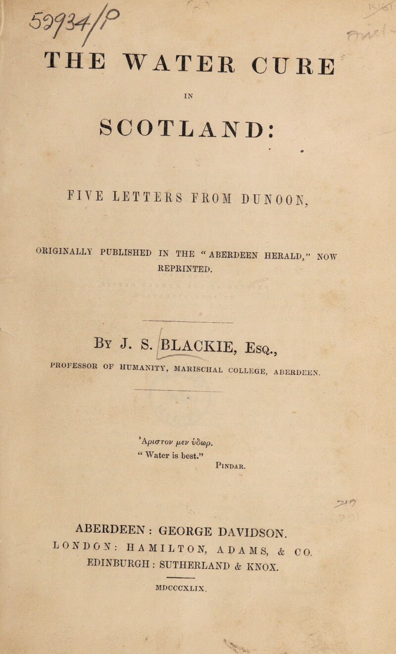 THE WATER CURE IN SCOTLAND: * « FIVE LETTERS FROM DUNOON, ORIGINALLY PUBLISHED IN THE “ABERDEEN HERALD, NOW REPRINTED. By J. Esq., PROFESSOR OF HUMANITY, MARISCHAL COLLEGE, ABERDEEN. 5Apiarov fiev vdoop, “ Water is best.” Pindar. P* ABERDEEN : GEORGE DAVIDSON. LONDON: HAMILTON, ADAMS, & CO. EDINBURGH:SUTHERLAND & KNOX. MDCCCXLIX.