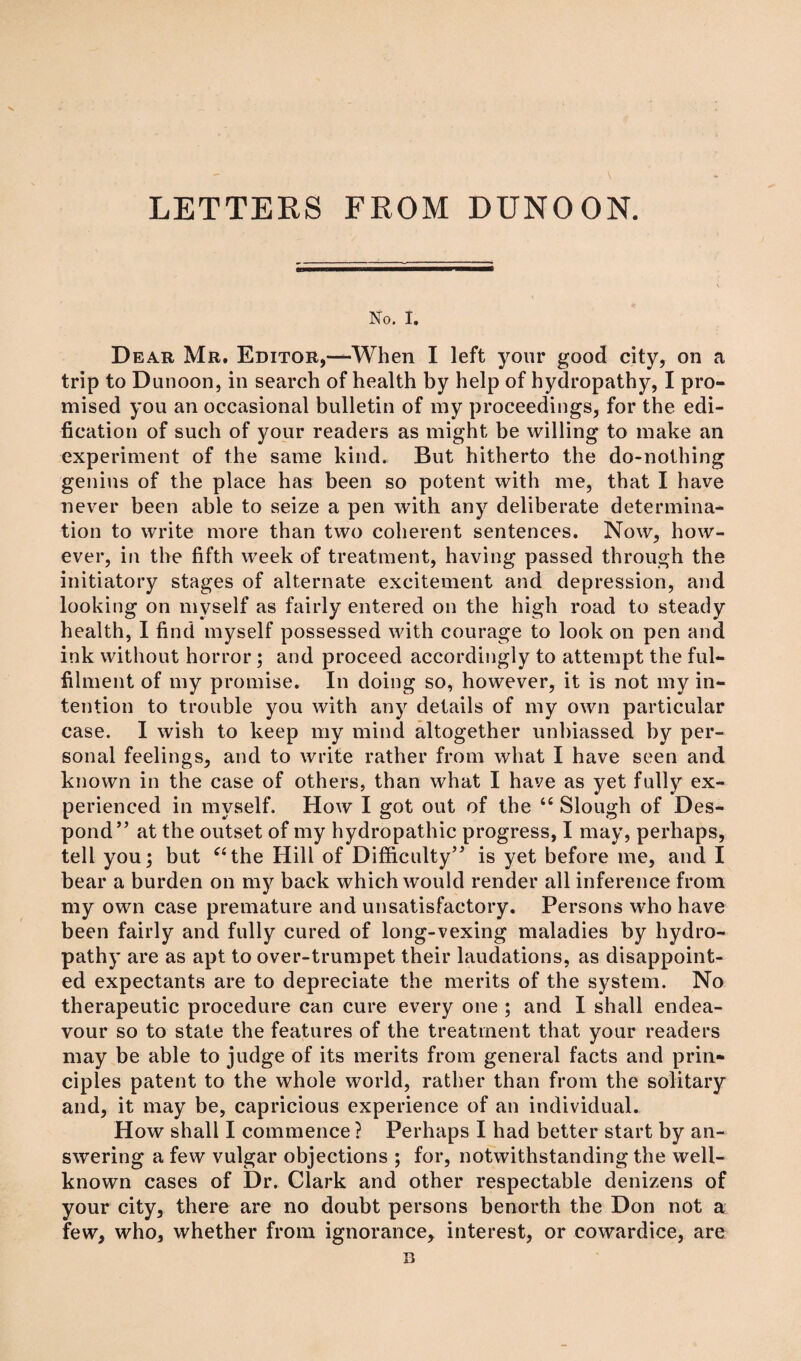 LETTERS FROM DUNOON. No. I. Dear Mr. Editor,—When I left your good city, on a trip to Dunoon, in search of health by help of hydropathy, I pro¬ mised you an occasional bulletin of my proceedings, for the edi¬ fication of such of your readers as might be willing to make an experiment of the same kind. But hitherto the do-nothing genius of the place has been so potent with me, that I have never been able to seize a pen with any deliberate determina¬ tion to write more than two coherent sentences. Now, how¬ ever, in the fifth week of treatment, having passed through the initiatory stages of alternate excitement and depression, and looking on myself as fairly entered on the high road to steady health, I find myself possessed with courage to look on pen and ink without horror; and proceed accordingly to attempt the ful¬ filment of my promise. In doing so, however, it is not my in¬ tention to trouble you with any details of my own particular case. I wish to keep my mind altogether unbiassed by per¬ sonal feelings, and to write rather from what I have seen and known in the case of others, than what I have as yet fully ex¬ perienced in myself. How I got out of the “ Slough of Des¬ pond” at the outset of my hydropathic progress, I may, perhaps, tell you; but “the Hill of Difficulty” is yet before me, and I bear a burden on my back which would render all inference from my own case premature and unsatisfactory. Persons who have been fairly and fully cured of long-vexing maladies by hydro¬ pathy are as apt to over-trumpet their laudations, as disappoint¬ ed expectants are to depreciate the merits of the system. No therapeutic procedure can cure every one ; and I shall endea¬ vour so to state the features of the treatment that your readers may be able to judge of its merits from general facts and prin¬ ciples patent to the whole world, rather than from the solitary and, it may be, capricious experience of an individual. How shall I commence ? Perhaps I had better start by an¬ swering a few vulgar objections ; for, notwithstanding the well- known cases of Dr. Clark and other respectable denizens of your city, there are no doubt persons benorth the Don not a few, who, whether from ignorance, interest, or cowardice, are B