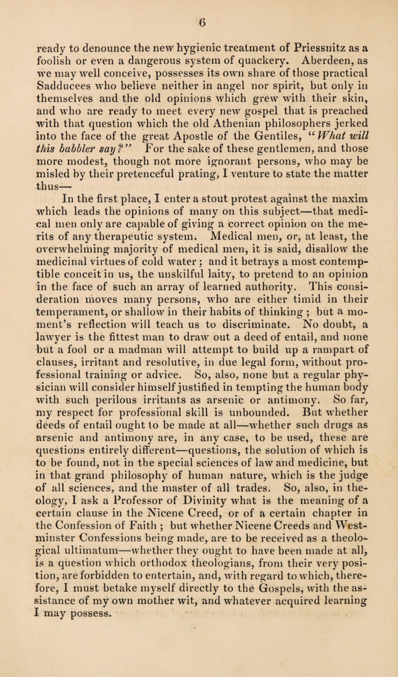 ready to denounce the new hygienic treatment of Priessnitz as a foolish or even a dangerous system of quackery. Aberdeen, as we may well conceive, possesses its own share of those practical Sadducees who believe neither in angel nor spirit, but only in themselves and the old opinions which grew with their skin, and who are ready to meet every new gospel that is preached with that question which the old Athenian philosophers jerked into the face of the great Apostle of the Gentiles, u What will this babbler say ?” For the sake of these gentlemen, and those more modest, though not more ignorant persons, who may be misled by their pretenceful prating, I venture to state the matter thus— In the first place, I enter a stout protest against the maxim which leads the opinions of many on this subject—that medi¬ cal men only are capable of giving a correct opinion on the me¬ rits of any therapeutic system. Medical men, or, at least, the overwhelming majority of medical men, it is said, disallow the medicinal virtues of cold water; and it betrays a most contemp¬ tible conceit in us, the unskilful laity, to pretend to an opinion in the face of such an array of learned authority. This consi¬ deration moves many persons, who are either timid in their temperament, or shallow in their habits of thinking ; but a mo¬ ment’s reflection will teach us to discriminate. No doubt, a lawyer is the fittest man to draw out a deed of entail, and none but a fool or a madman will attempt to build up a rampart of clauses, irritant and resolutive, in due legal form, without pro¬ fessional training or advice. So, also, none but a regular phy¬ sician will consider himself justified in tempting the human body with such perilous irritants as arsenic or antimony. So far, my respect for professional skill is unbounded. But whether deeds of entail ought to be made at all—whether such drugs as arsenic and antimony are, in any case, to be used, these are questions entirely different—questions, the solution of which is to be found, not in the special sciences of law and medicine, but in that grand philosophy of human nature, which is the judge of all sciences, and the master of all trades. So, also, in the¬ ology, I ask a Professor of Divinity what is the meaning of a certain clause in the Nicene Creed, or of a certain chapter in the Confession of Faith ; but whether Nicene Creeds and West¬ minster Confessions being made, are to be received as a theolo¬ gical ultimatum—whether they ought to have been made at all, is a question which orthodox theologians, from their very posi¬ tion, are forbidden to entertain, and, with regard to which, there¬ fore, I must betake myself directly to the Gospels, with the as¬ sistance of my own mother wit, and whatever acquired learning I may possess.