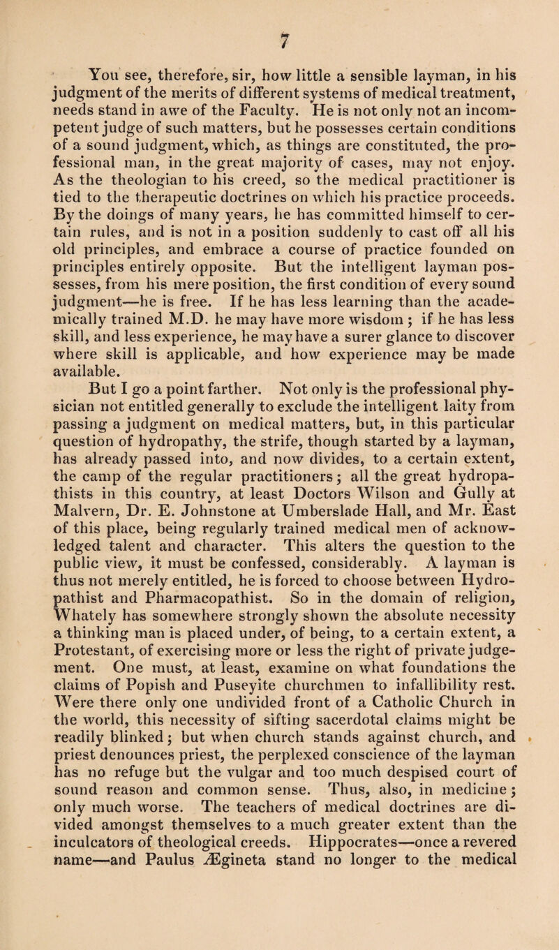 You see, therefore, sir, how little a sensible layman, in his judgment of the merits of different systems of medical treatment, needs stand in awe of the Faculty. He is not only not an incom¬ petent judge of such matters, but he possesses certain conditions of a sound judgment, which, as things are constituted, the pro¬ fessional man, in the great majority of cases, may not enjoy. As the theologian to his creed, so the medical practitioner is tied to the therapeutic doctrines on which his practice proceeds. By the doings of many years, he has committed himself to cer¬ tain rules, and is not in a position suddenly to cast off all his old principles, and embrace a course of practice founded on principles entirely opposite. But the intelligent layman pos¬ sesses, from his mere position, the first condition of every sound judgment—he is free. If he has less learning than the acade¬ mically trained M.D. he may have more wisdom ; if he has less skill, and less experience, he may have a surer glance to discover where skill is applicable, and how experience may be made available. But I go a point farther. Not only is the professional phy¬ sician not entitled generally to exclude the intelligent laity from passing a judgment on medical matters, but, in this particular question of hydropathy, the strife, though started by a layman, has already passed into, and now divides, to a certain extent, the camp of the regular practitioners; all the great hydropa- thists in this country, at least Doctors Wilson and Gully at Malvern, Dr. E. Johnstone at Umberslade Hall, and Mr. East of this place, being regularly trained medical men of acknow¬ ledged talent and character. This alters the question to the public view, it must be confessed, considerably. A layman is thus not merely entitled, he is forced to choose between Hydro- pathist and Pharmacopathist. So in the domain of religion, Whately has somewhere strongly shown the absolute necessity a thinking man is placed under, of being, to a certain extent, a Protestant, of exercising more or less the right of private judge¬ ment. One must, at least, examine on what foundations the claims of Popish and Puseyite churchmen to infallibility rest. Were there only one undivided front of a Catholic Church in the world, this necessity of sifting sacerdotal claims might be readily blinked; but when church stands against church, and priest denounces priest, the perplexed conscience of the layman has no refuge but the vulgar and too much despised court of sound reason and common sense. Thus, also, in medicine ; only much worse. The teachers of medical doctrines are di- * vided amongst themselves to a much greater extent than the inculcators of theological creeds. Hippocrates—once a revered name—and Paulus ^Egineta stand no longer to the medical