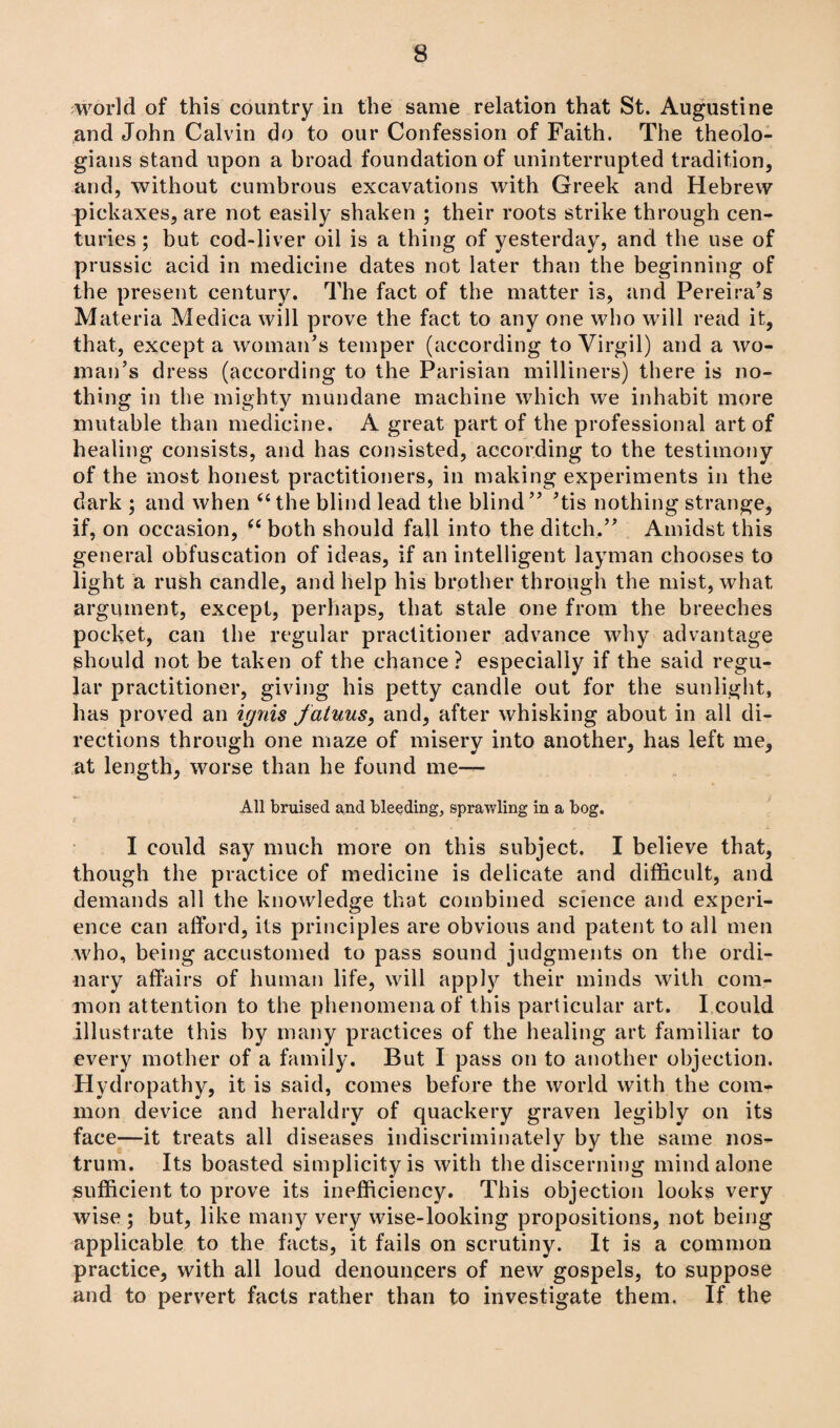 world of this country in the same relation that St. Augustine and John Calvin do to our Confession of Faith. The theolo¬ gians stand upon a broad foundation of uninterrupted tradition, and, without cumbrous excavations with Greek and Hebrew pickaxes, are not easily shaken ; their roots strike through cen¬ turies ; but cod-liver oil is a thing of yesterday, and the use of prussic acid in medicine dates not later than the beginning of the present century. The fact of the matter is, and Pereira’s Materia Medica will prove the fact to any one who will read it, that, except a woman’s temper (according to Virgil) and a wo¬ man’s dress (according to the Parisian milliners) there is no¬ thing in the mighty mundane machine which we inhabit more mutable than medicine. A great part of the professional art of healing consists, and has consisted, according to the testimony of the most honest practitioners, in making experiments in the dark ; and when 44 the blind lead the blind” ’tis nothing strange, if, on occasion, “ both should fall into the ditch.” Amidst this general obfuscation of ideas, if an intelligent layman chooses to light a rush candle, and help his brother through the mist, what argument, except, perhaps, that stale one from the breeches pocket, can the regular practitioner advance why advantage should not be taken of the chance? especially if the said regu¬ lar practitioner, giving his petty candle out for the sunlight, has proved an ignis fatuus, and, after whisking about in all di¬ rections through one maze of misery into another, has left me, at length, worse than he found me— All bruised and bleeding, sprawling in a bog. I could sajr much more on this subject. I believe that, though the practice of medicine is delicate and difficult, and demands all the knowledge that combined science and experi¬ ence can afford, its principles are obvious and patent to all men who, being accustomed to pass sound judgments on the ordi¬ nary affairs of human life, will apply their minds with com¬ mon attention to the phenomena of this particular art. I could illustrate this by many practices of the healing art familiar to every mother of a family. But I pass on to another objection. Hydropathy, it is said, comes before the world with the com¬ mon device and heraldry of quackery graven legibly on its face—it treats all diseases indiscriminately by the same nos¬ trum. Its boasted simplicity is with the discerning mind alone sufficient to prove its inefficiency. This objection looks very wise ; but, like many very wise-looking propositions, not being applicable to the facts, it fails on scrutiny. It is a common practice, with all loud denouncers of new gospels, to suppose and to pervert facts rather than to investigate them. If the