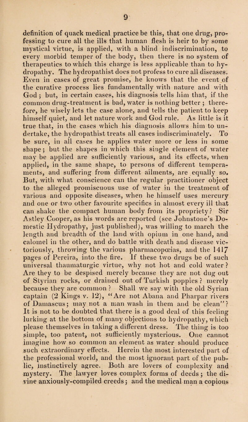 definition of quack medical practice be this, that one drug, pro¬ fessing to cure all the ills that human flesh is heir to by some mystical virtue, is applied, with a blind indiscrimination, to every morbid temper of the body, then there is no system of therapeutics to which this charge is less applicable than to hy¬ dropathy. The hydropathist does not profess to cure all diseases. Even in cases of great promise, he knows that the event of the curative process lies fundamentally with nature and with God ; but, in certain cases, his diagnosis tells him that, if the common drug-treatment is bad, water is nothing better ; there¬ fore, he wisely lets the case alone, and tells the patient to keep himself quiet, and let nature work and God rule. As little is it true that, in the cases which his diagnosis allows him to un¬ dertake, the hydropathist treats all cases indiscriminately. To be sure, in all cases he applies water more or less in some shape; but the shapes in which this single element of water may be applied are sufficiently various, and its effects, when applied, in the same shape, to persons of different tempera¬ ments, and suffering from different ailments, are equally so. But, with what conscience can the regular practitioner object to the alleged promiscuous use of water in the treatment of various and opposite diseases, when he himself uses mercury and one or two other favourite specifics in almost every ill that can shake the compact human body from its propriety? Sir Astley Cooper, as his words are reported (see Johnstone’s Do¬ mestic Hydropathy, just published), was willing to march the length and breadth of the land with opium in one hand, and calomel in the other, and do battle with death and disease vic¬ toriously, throwing the various pharmacopoeias, and the 1417 pages of Pereira, into the fire. If these two drugs be of such universal thaumaturgic virtue, why not hot and cold water ? Are they to be despised merely because they are not dug out of Styrian rocks, or drained out of Turkish poppies ? merely because they are common ? Shall we say with the 6ld Syrian captain (2 Kings v. 12), <c Are not Abana and Pharpar rivers of Damascus; may not a man wash in them and be clean”? It is not to be doubted that there is a good deal of this feeling lurking at the bottom of many objections to hydropathy, which please themselves in taking a different dress. The thing is too simple, too patent, not sufficiently mysterious. One cannot imagine how so common an element as water should produce such extraordinary effects. Herein the most interested part of the professional world, and the most ignorant part of the pub¬ lic, instinctively agree. Both are lovers of complexity and mystery. The lawyer loves complex forms of deeds; the di¬ vine anxiously-compiled creeds; and the medical man a copious