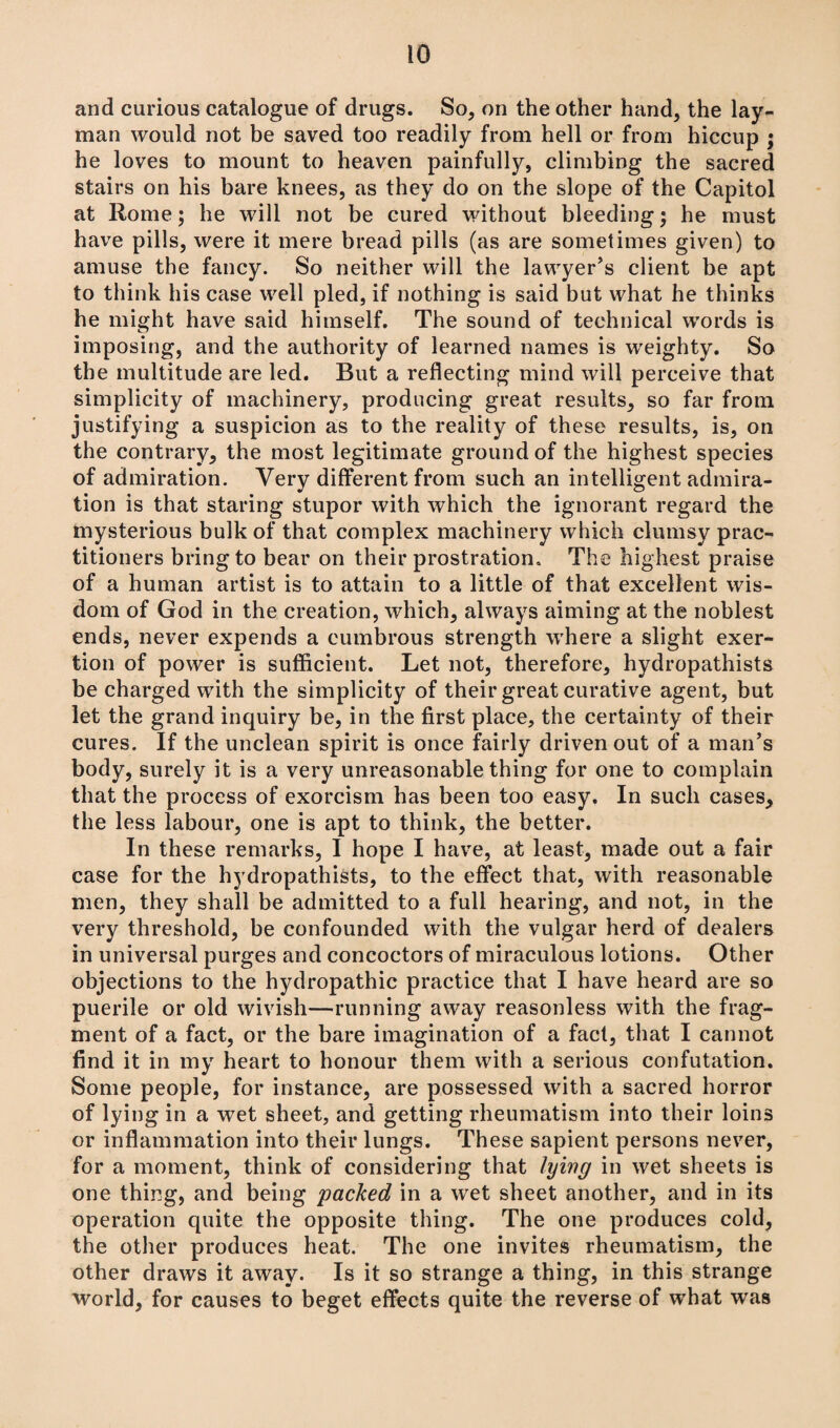 and curious catalogue of drugs. So, on the other hand, the lay¬ man would not be saved too readily from hell or from hiccup ; he loves to mount to heaven painfully, climbing the sacred stairs on his bare knees, as they do on the slope of the Capitol at Rome; he will not be cured without bleeding; he must have pills, were it mere bread pills (as are sometimes given) to amuse the fancy. So neither will the lawyer's client be apt to think his case well pled, if nothing is said but what he thinks he might have said himself. The sound of technical words is imposing, and the authority of learned names is weighty. So the multitude are led. But a reflecting mind will perceive that simplicity of machinery, producing great results, so far from justifying a suspicion as to the reality of these results, is, on the contrary, the most legitimate ground of the highest species of admiration. Very different from such an intelligent admira¬ tion is that staring stupor with which the ignorant regard the mysterious bulk of that complex machinery which clumsy prac¬ titioners bring to bear on their prostration. The highest praise of a human artist is to attain to a little of that excellent wis¬ dom of God in the creation, which, always aiming at the noblest ends, never expends a cumbrous strength where a slight exer¬ tion of power is sufficient. Let not, therefore, hydropathists be charged with the simplicity of their great curative agent, but let the grand inquiry be, in the first place, the certainty of their cures. If the unclean spirit is once fairly driven out of a man’s body, surely it is a very unreasonable thing for one to complain that the process of exorcism has been too easy. In such cases, the less labour, one is apt to think, the better. In these remarks, I hope I have, at least, made out a fair case for the hydropathists, to the effect that, with reasonable men, they shall be admitted to a full hearing, and not, in the very threshold, be confounded with the vulgar herd of dealers in universal purges and concoctors of miraculous lotions. Other objections to the hydropathic practice that I have heard are so puerile or old wivish—running away reasonless with the frag¬ ment of a fact, or the bare imagination of a fact, that I cannot find it in my heart to honour them with a serious confutation. Some people, for instance, are possessed with a sacred horror of lying in a wet sheet, and getting rheumatism into their loins or inflammation into their lungs. These sapient persons never, for a moment, think of considering that lying in wet sheets is one thing, and being packed in a wet sheet another, and in its operation quite the opposite thing. The one produces cold, the other produces heat. The one invites rheumatism, the other draws it away. Is it so strange a thing, in this strange world, for causes to beget effects quite the reverse of what was