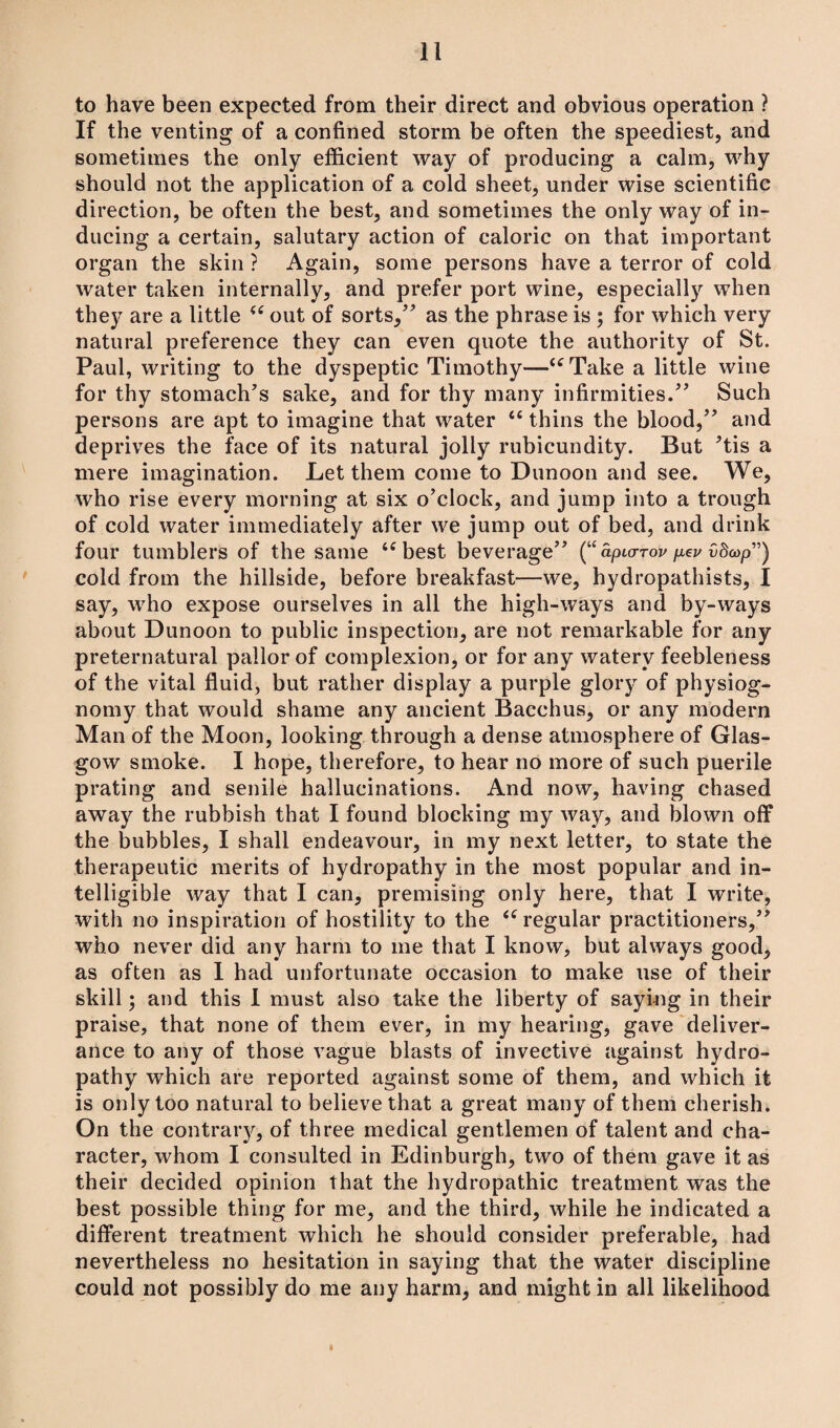 to have been expected from their direct and obvious operation ? If the venting of a confined storm be often the speediest, and sometimes the only efficient way of producing a calm, why should not the application of a cold sheet, under wise scientific direction, be often the best, and sometimes the only way of in¬ ducing a certain, salutary action of caloric on that important organ the skin ? Again, some persons have a terror of cold water taken internally, and prefer port wine, especially when they are a little “ out of sorts,” as the phrase is ; for which very natural preference they can even quote the authority of St. Paul, writing to the dyspeptic Timothy—“Take a little wine for thy stomach’s sake, and for thy many infirmities.” Such persons are apt to imagine that water “ thins the blood,” and deprives the face of its natural jolly rubicundity. But ’tis a mere imagination. Let them come to Dunoon and see. We, who rise every morning at six o’clock, and jump into a trough of cold water immediately after we jump out of bed, and drink four tumblers of the same “best beverage” (“ apurrov pev £da>p”) cold from the hillside, before breakfast—we, hydropathists, I say, who expose ourselves in all the high-ways and by-ways about Dunoon to public inspection, are not remarkable for any preternatural pallor of complexion, or for any watery feebleness of the vital fluid, but rather display a purple glory of physiog¬ nomy that would shame any ancient Bacchus, or any modern Man of the Moon, looking through a dense atmosphere of Glas¬ gow smoke. I hope, therefore, to hear no more of such puerile prating and senile hallucinations. And now, having chased away the rubbish that I found blocking my way, and blown off the bubbles, I shall endeavour, in my next letter, to state the therapeutic merits of hydropathy in the most popular and in¬ telligible way that I can, premising only here, that I write, with no inspiration of hostility to the “regular practitioners,” who never did any harm to me that I know, but always good, as often as I had unfortunate occasion to make use of their skill; and this I must also take the liberty of saying in their praise, that none of them ever, in my hearing, gave deliver¬ ance to any of those vague blasts of invective against hydro¬ pathy which are reported against some of them, and which it is only too natural to believe that a great many of them cherish. On the contrary, of three medical gentlemen of talent and cha¬ racter, whom I consulted in Edinburgh, two of them gave it as their decided opinion that the hydropathic treatment was the best possible thing for me, and the third, while he indicated a different treatment which he should consider preferable, had nevertheless no hesitation in saying that the water discipline could not possibly do me any harm, and might in all likelihood