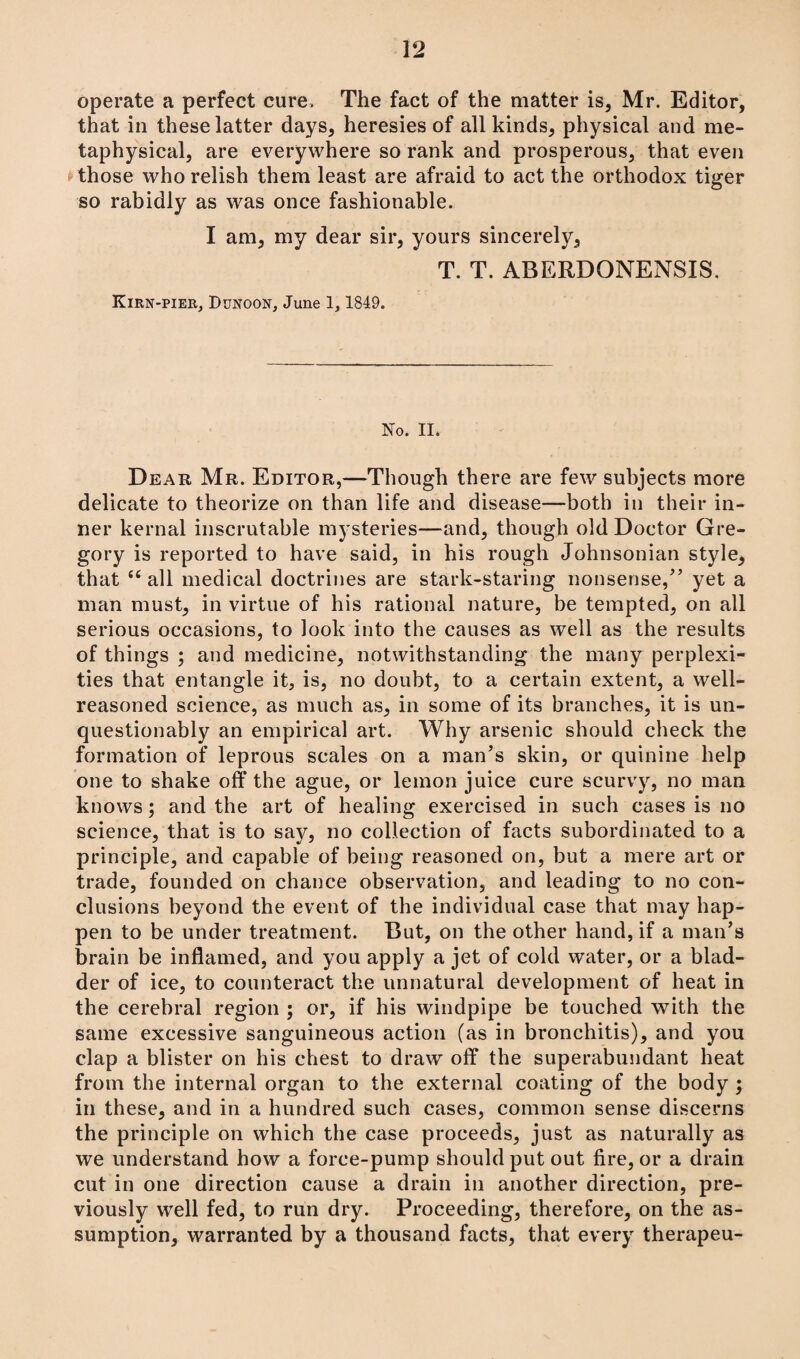 operate a perfect cure. The fact of the matter is, Mr. Editor, that in these latter days, heresies of all kinds, physical and me¬ taphysical, are everywhere so rank and prosperous, that even those who relish them least are afraid to act the orthodox tiger so rabidly as was once fashionable. I am, my dear sir, yours sincerely, T. T. ABERDONENSIS, Kirn-pier, Dunoon, June 1, 1849. No. II* Dear Mr. Editor,—Though there are few subjects more delicate to theorize on than life and disease—both in their in¬ ner kernal inscrutable mysteries—and, though old Doctor Gre¬ gory is reported to have said, in his rough Johnsonian style, that “ all medical doctrines are stark-staring nonsense/’ yet a man must, in virtue of his rational nature, be tempted, on all serious occasions, to look into the causes as well as the results of things ; and medicine, notwithstanding the many perplexi¬ ties that entangle it, is, no doubt, to a certain extent, a well- reasoned science, as much as, in some of its branches, it is un¬ questionably an empirical art. Why arsenic should check the formation of leprous scales on a man’s skin, or quinine help one to shake off the ague, or lemon juice cure scurvy, no man knows; and the art of healing exercised in such cases is no science, that is to say, no collection of facts subordinated to a principle, and capable of being reasoned on, but a mere art or trade, founded on chance observation, and leading to no con¬ clusions beyond the event of the individual case that may hap¬ pen to be under treatment. But, on the other hand, if a man’s brain be inflamed, and you apply a jet of cold water, or a blad¬ der of ice, to counteract the unnatural development of heat in the cerebral region ; or, if his windpipe be touched with the same excessive sanguineous action (as in bronchitis), and you clap a blister on his chest to draw off the superabundant heat from the internal organ to the external coating of the body ; in these, and in a hundred such cases, common sense discerns the principle on which the case proceeds, just as naturally as we understand how a force-pump should put out fire, or a drain cut in one direction cause a drain in another direction, pre¬ viously well fed, to run dry. Proceeding, therefore, on the as¬ sumption, warranted by a thousand facts, that every therapeu-