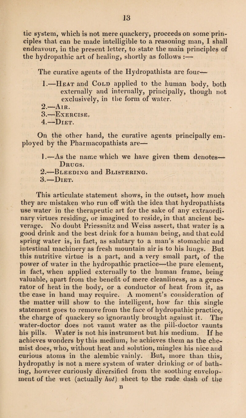 tic system, which is not mere quackery, proceeds on some prin¬ ciples that can be made intelligible to a reasoning man, I shall endeavour, in the present letter, to state the main principles of the hydropathic art of healing, shortly as follows :•— The curative agents of the Hydropathists are four— 1. —Heat and Cold applied to the human body, both externally and internally, principally, though not exclusively, in the form of water. 2. —Air. 3. —Exercise. 4. —Diet. On the other hand, the curative agents principally em¬ ployed by the Pharmacopathists are— 1. —As the name which we have given them denotes— Drugs. 2. —Bleeding and Blistering. 3. —Diet. This articulate statement shows, in the outset, how much they are mistaken who run off with the idea that hydropathists use water in the therapeutic art for the sake of any extraordi¬ nary virtues residing, or imagined to reside, in that ancient be¬ verage. No doubt Priessnitz and Weiss assert, that water is a good drink and the best drink for a human being, and that cold spring water is, in fact, as salutary to a man's stomachic and intestinal machinery as fresh mountain air is to his lungs. But this nutritive virtue is a part, and a very small part, of the power of water in the hydropathic practice—the pure element, in fact, when applied externally to the human frame, being valuable, apart from the benefit of mere cleanliness, as a gene¬ rator of heat in the body, or a conductor of heat from it, as the case in hand may require. A moment's consideration of the matter will show to the intelligent, how far this single statement goes to remove from the face of hydropathic practice, the charge of quackery so ignorantly brought against it. The water-doctor does not vaunt water as the pill-doctor vaunts his pills. Water is not his instrument but his medium. If he achieves wonders by this medium, he achieves them as the che¬ mist does, who, without heat and solution, mingles his nice and curious atoms in the alembic vainly. But, more than this, hydropathy is not a mere system of water drinking or of bath¬ ing, however curiously diversified from the soothing envelop¬ ment of the wet (actually hot) sheet to the rude dash of the B