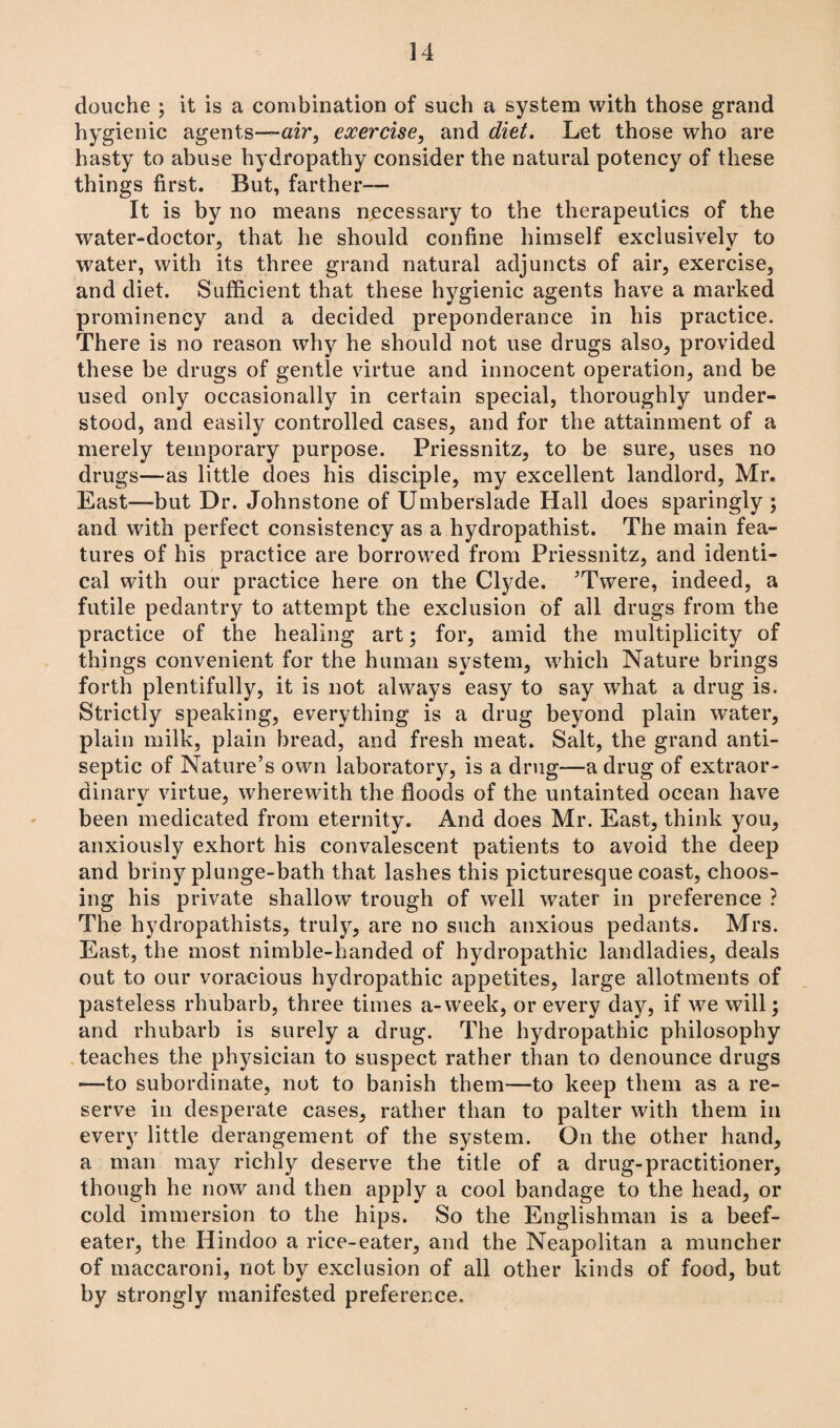 douche ; it is a combination of such a system with those grand hygienic agents—air, exercise, and diet. Let those who are hasty to abuse hydropathy consider the natural potency of these things first. But, farther— It is by no means necessary to the therapeutics of the water-doctor, that he should confine himself exclusively to water, with its three grand natural adjuncts of air, exercise, and diet. Sufficient that these hygienic agents have a marked prominency and a decided preponderance in his practice. There is no reason why he should not use drugs also, provided these be drugs of gentle virtue and innocent operation, and be used only occasionally in certain special, thoroughly under¬ stood, and easily controlled cases, and for the attainment of a merely temporary purpose. Priessnitz, to be sure, uses no drugs—as little does his disciple, my excellent landlord, Mr. East—but Dr. Johnstone of Umberslade Hall does sparingly ; and with perfect consistency as a hydropathist. The main fea¬ tures of his practice are borrowed from Priessnitz, and identi¬ cal with our practice here on the Clyde. ’Twere, indeed, a futile pedantry to attempt the exclusion of all drugs from the practice of the healing art; for, amid the multiplicity of things convenient for the human system, which Nature brings forth plentifully, it is not always easy to say what a drug is. Strictly speaking, everything is a drug beyond plain water, plain milk, plain bread, and fresh meat. Salt, the grand anti¬ septic of Nature’s own laboratory, is a drug—a drug of extraor¬ dinary virtue, wherewith the floods of the untainted ocean have been medicated from eternity. And does Mr. East, think you, anxiously exhort his convalescent patients to avoid the deep and briny plunge-bath that lashes this picturesque coast, choos¬ ing his private shallow trough of well water in preference ? The hydropathists, truly, are no such anxious pedants. Mrs. East, the most nimble-handed of hydropathic landladies, deals out to our voracious hydropathic appetites, large allotments of pasteless rhubarb, three times a-week, or every day, if we will; and rhubarb is surely a drug. The hydropathic philosophy teaches the physician to suspect rather than to denounce drugs —to subordinate, not to banish them—to keep them as a re¬ serve in desperate cases, rather than to palter with them in every little derangement of the system. On the other hand, a man may richly deserve the title of a drug-practitioner, though he now and then apply a cool bandage to the head, or cold immersion to the hips. So the Englishman is a beef¬ eater, the Hindoo a rice-eater, and the Neapolitan a muncher of maccaroni, not by exclusion of all other kinds of food, but by strongly manifested preference.