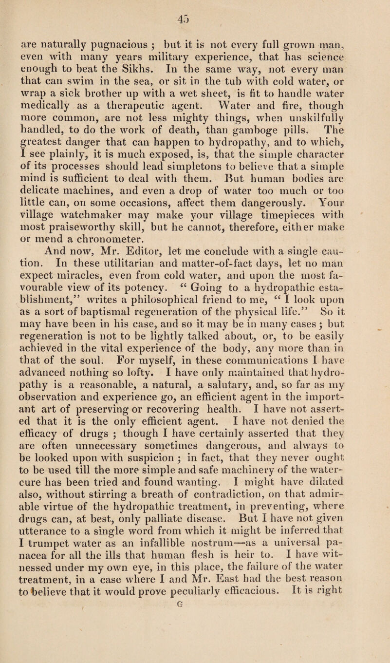 are naturally pugnacious ; but it is not every full grown man, even with many years military experience, that has science enough to beat the Sikhs. In the same way, not every man that can swim in the sea, or sit in the tub with cold water, or wrap a sick brother up with a wet sheet, is fit to handle water medically as a therapeutic agent. Water and fire, though more common, are not less mighty things, when unskilfully handled, to do the work of death, than gamboge pills. The greatest danger that can happen to hydropathy, and to which, I see plainly, it is much exposed, is, that the simple character of its processes should lead simpletons to believe that a simple mind is sufficient to deal with them. But human bodies are delicate machines, and even a drop of water too much or too little can, on some occasions, affect them dangerously. Your village watchmaker may make your village timepieces with most praiseworthy skill, but he cannot, therefore, either make or mend a chronometer. And now, Mr. Editor, let me conclude with a single cau¬ tion. In these utilitarian and matter-of-fact days, let no man expect miracles, even from cold water, and upon the most fa¬ vourable view of its potency. u Going to a hydropathic esta¬ blishment,” writes a philosophical friend to me, u I look upon as a sort of baptismal regeneration of the physical life.” So it may have been in his case, and so it may be in many cases ; but regeneration is not to be lightly talked about, or, to be easily achieved in the vital experience of the body, any more than in that of the soul. For myself, in these communications I have advanced nothing so lofty. I have only maintained that hydro¬ pathy is a reasonable, a natural, a salutary, and, so far as my observation and experience go, an efficient agent in the import¬ ant art of preserving or recovering health. I have not assert¬ ed that it is the only efficient agent. I have not denied the efficacy of drugs ; though I have certainly asserted that they are often unnecessary sometimes dangerous, and always to be looked upon with suspicion ; in fact, that they never ought to be used till the more simple and safe machinery of the water- cure has been tried and found wanting. I might have dilated also, without stirring a breath of contradiction, on that admir¬ able virtue of the hydropathic treatment, in preventing, where drugs can, at best, only palliate disease. But I have not given utterance to a single word from which it might be inferred that I trumpet water as an infallible nostrum—as a universal pa¬ nacea for all the ills that human flesh is heir to. I have wit¬ nessed under my own eye, in this place, the failure of the water treatment, in a case where I and Mr. East had the best reason to believe that it would prove peculiarly efficacious. It is right G