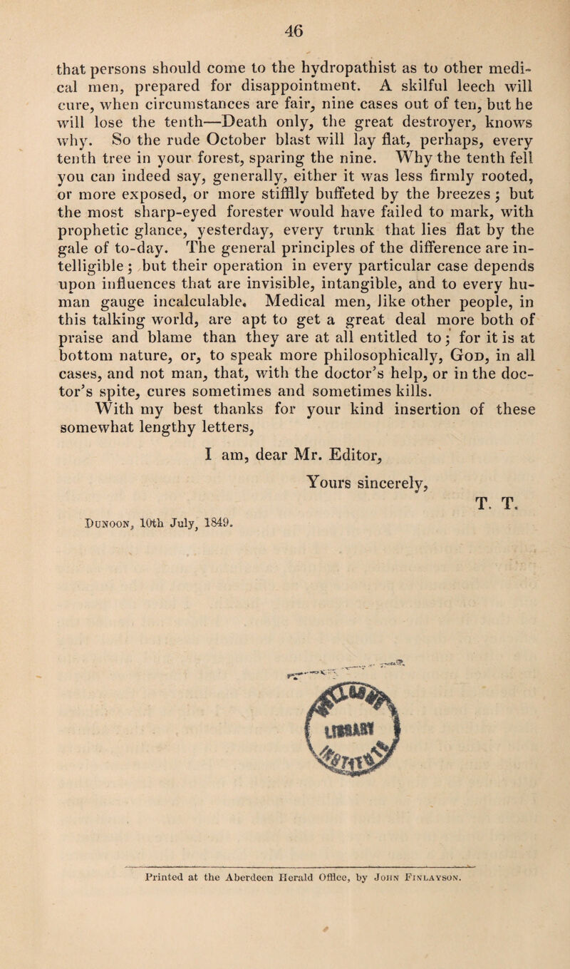 that persons should come to the hydropathist as to other medi¬ cal men, prepared for disappointment. A skilful leech will cure, when circumstances are fair, nine cases out of ten, but he will lose the tenth—Death only, the great destroyer, knows why. So the rude October blast will lay flat, perhaps, every tenth tree in your forest, sparing the nine. Why the tenth fell you can indeed say, generally, either it was less firmly rooted, or more exposed, or more stifflly buffeted by the breezes ; but the most sharp-eyed forester would have failed to mark, with prophetic glance, yesterday, every trunk that lies flat by the gale of to-day. The general principles of the difference are in¬ telligible ; but their operation in every particular case depends upon influences that are invisible, intangible, and to every hu¬ man gauge incalculable. Medical men, like other people, in this talking world, are apt to get a great deal more both of praise and blame than they are at all entitled to; for it is at bottom nature, or, to speak more philosophically, God, in all cases, and not man, that, with the doctor’s help, or in the doc¬ tor’s spite, cures sometimes and sometimes kills. With my best thanks for your kind insertion of these somewhat lengthy letters, I am, dear Mr. Editor, Yours sincerely, T. T. Dunoon, 10th July, 1849. Printed at the Aberdeen Herald Office, by John Finlayson.