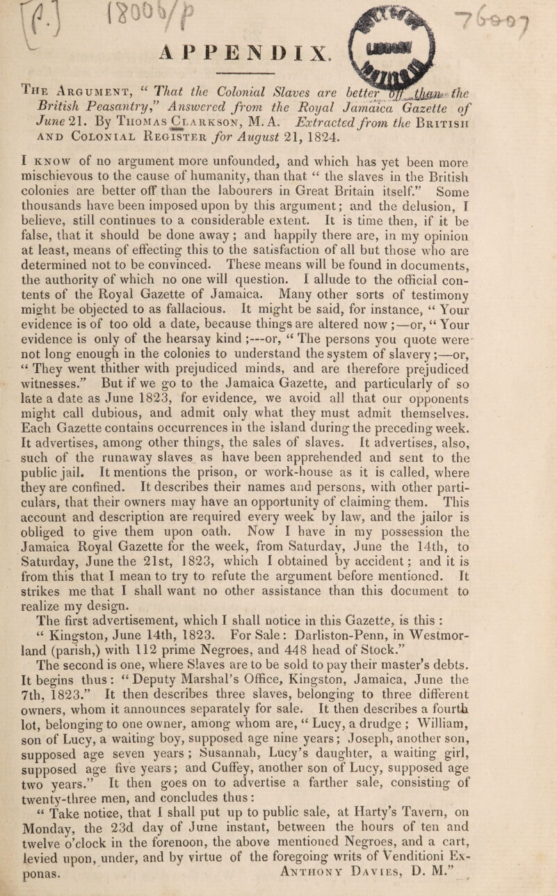 The Argument, “ That the Colonial Slaves are better^S^JJ^m the British Peasantry ” Answered from the Royal Jamaica Gazette of June 21. By Thomas Clarkson, M.A. Extracted from the British and Colonial Register for August 21, 1824. I know of no argument more unfounded, and which has yet been more mischievous to the cause of humanity, than that “ the slaves in the Britisli colonies are better off than the labourers in Great Britain itself.” Some thousands have been imposed upon by this argument; and the delusion, I believe, still continues to a considerable extent. It is time then, if it be false, that it should be done away; and happily there are, in my opinion at least, means of effecting this to the satisfaction of all but those who are determined not to be convinced. These means will be found in documents, the authority of which no one will question. I allude to the official con¬ tents of the Royal Gazette of Jamaica. Many other sorts of testimony might be objected to as fallacious. It might be said, for instance, “ Your evidence is of too old a date, because things are altered now;—or, “ Your evidence is only of the hearsay kind ;—or, “ The persons you quote were not long enough in the colonies to understand the system of slavery;—or, “ They went thither with prejudiced minds, and are therefore prejudiced witnesses.” But if we go to the Jamaica Gazette, and particularly of so late a date as June 1823, for evidence, we avoid all that our opponents might call dubious, and admit only what they must admit themselves. Each Gazette contains occurrences in the island during the preceding week. It advertises, among other things, the sales of slaves. It advertises, also, such of the runaway slaves as have been apprehended and sent to the public jail. It mentions the prison, or work-house as it is called, where they are confined. It describes their names and persons, with other parti¬ culars, that their owners may have an opportunity of claiming them. This account and description are required every week by law, and the jailor is obliged to give them upon oath. Now I have in my possession the Jamaica Royal Gazette for the week, from Saturday, June the 14th, to Saturday, June the 21st, 1823, which I obtained by accident; and it is from this that I mean to try to refute the argument before mentioned. It strikes me that I shall want no other assistance than this document to realize my design. The first advertisement, which I shall notice in this Gazette, is this : “ Kingston, June 14th, 1823. For Sale: Darliston-Penn, in Westmor¬ land (parish,) with 112 prime Negroes, and 448 head of Stock.” The second is one, where Slaves are to be sold to pay their master’s debts. It begins thus: “ Deputy Marshal’s Office, Kingston, Jamaica, June the 7th, 1823.” It then describes three slaves, belonging to three different owners, whom it announces separately for sale. It then describes a fourth lot, belonging to one owner, among whom are, “ Lucy, a drudge ; William, son of Lucy, a waiting boy, supposed age nine years; Joseph, another son, supposed age seven years ; Susannah, Lucy’s daughter, a waiting girl, supposed age five years; and Cuffey, another son of Lucy, supposed age two years.” It then goes on to advertise a farther sale, consisting of twenty-three men, and concludes thus: “ Take notice, that 1 shall put up to public sale, at Harty’s Tavern, on Monday, the 23d day of June instant, between the hours of ten and twelve o’clock in the forenoon, the above mentioned Negroes, and a cart, levied upon, under, and by virtue of the foregoing writs of Venditioni Ex¬ ponas. Anthony Davies, D. M.”