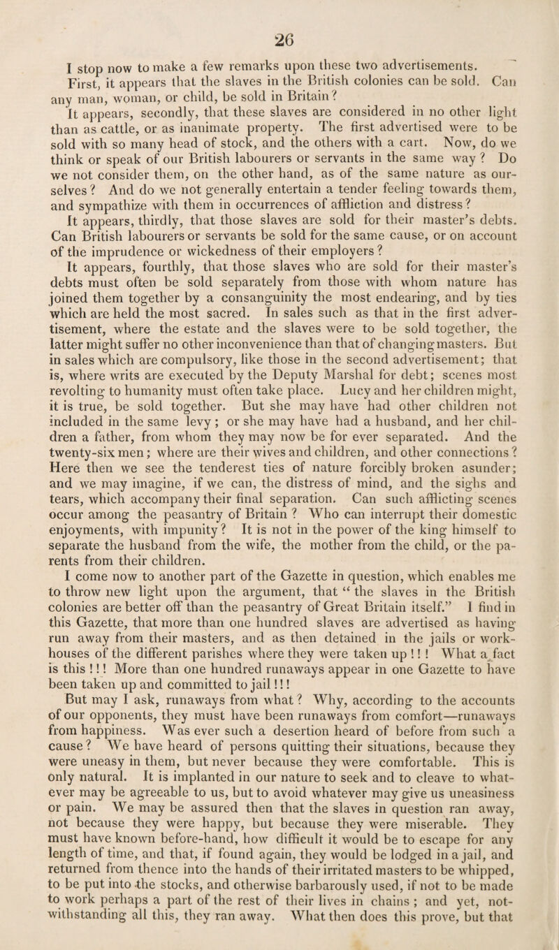 I stop now to make a few remarks upon these two advertisements. First, it appears that the slaves in the British colonies can be sold. Can any man, woman, or child, be sold in Britain? it appears, secondly, that these slaves are considered in no other light than as cattle, or as inanimate property. The first advertised were to be sold with so many head of stock, and the others with a cart. Now, do we think or speak of our British labourers or servants in the same way ? Do we not consider them, on the other hand, as of the same nature as our¬ selves ? And do we not generally entertain a tender feeling towards them, and sympathize with them in occurrences of affliction and distress ? It appears, thirdly, that those slaves are sold for their master’s debts. Can British labourers or servants be sold for the same cause, or on account of the imprudence or wickedness of their employers ? It appears, fourthly, that those slaves who are sold for their master’s debts must often be sold separately from those with whom nature has joined them together by a consanguinity the most endearing, and by ties which are held the most sacred. In sales such as that in the first adver¬ tisement, where the estate and the slaves were to be sold together, the latter might suffer no other inconvenience than that of changing masters. But in sales which are compulsory, like those in the second advertisement; that is, where writs are executed by the Deputy Marshal for debt; scenes most revolting to humanity must often take place. Lucy and her children might, it is true, be sold together. But she may have had other children not included in the same levy ; or she may have had a husband, and her chil¬ dren a father, from whom they may now be for ever separated. And the twenty-six men; where are their wives and children, and other connections ? Here then we see the tenderest ties of nature forcibly broken asunder; and we may imagine, if we can, the distress of mind, and the sighs and tears, which accompany their final separation. Can such afflicting scenes occur among the peasantry of Britain ? Who can interrupt their domestic enjoyments, with impunity? It is not in the power of the king himself to separate the husband from the wife, the mother from the child, or the pa¬ rents from their children. I come now to another part of the Gazette in question, which enables me to throw new light upon the argument, that “ the slaves in the British colonies are better off than the peasantry of Great Britain itself.” I find in this Gazette, that more than one hundred slaves are advertised as having- run away from their masters, and as then detained in the jails or work- houses of the different parishes where they were taken up !! ! What a fact is this !!! More than one hundred runaways appear in one Gazette to have been taken up and committed to jail!!! But may I ask, runaways from what ? Why, according to the accounts of our opponents, they must have been runaways from comfort—runaways from happiness. Was ever such a desertion heard of before from such a cause? We have heard of persons quitting their situations, because they were uneasy in them, but never because they were comfortable. This is only natural. It is implanted in our nature to seek and to cleave to what¬ ever may be agreeable to us, but to avoid whatever may give us uneasiness or pain. We may be assured then that the slaves in question ran away, not because they were happy, but because they were miserable. They must have known before-hand, how difficult it would be to escape for any length of time, and that, if found again, they would be lodged in a jail, and returned from thence into the hands of their irritated masters to be whipped, to be put into the stocks, and otherwise barbarously used, if not to be made to work perhaps a part of the rest of their lives in chains ; and yet, not¬ withstanding all this, they ran away. What then does this prove, but that