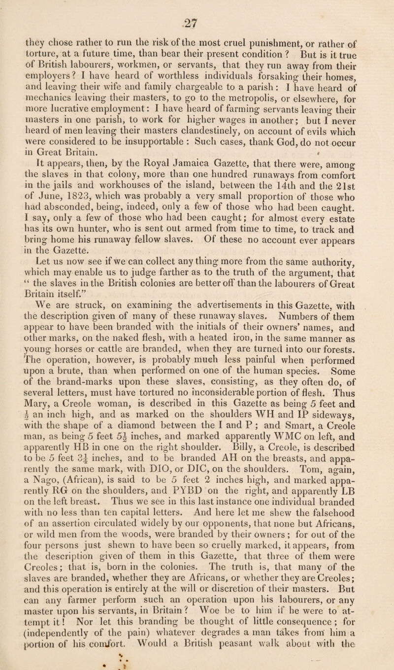 they chose rather to run the risk of the most cruel punishment, or rather of torture, at a future time, than bear their present condition ? But is it true of British labourers, workmen, or servants, that they run away from their employers? I have heard of worthless individuals forsaking their homes, and leaving their wife and family chargeable to a parish : I have heard of mechanics leaving their masters, to go to the metropolis, or elsewhere, for more lucrative employment: I have heard of farming servants leaving their masters in one parish, to work for higher wages in another; but I never heard of men leaving their masters clandestinely, on account of evils which were considered to be insupportable : Such cases, thank God, do not occur in Great Britain. # It appears, then, by the Royal Jamaica Gazette, that there were, among the slaves in that colony, more than one hundred runaways from comfort in the jails and workhouses of the island, between the 14th and the 21st of June, 1823, which was probably a very small proportion of those who had absconded, being, indeed, only a few of those who had been caught. I say, only a few of those who had been caught; for almost every estate has its own hunter, who is sent out armed from time to time, to track and bring home his runaway fellow slaves. Of these no account ever appears in the Gazette. Let us now see if we can collect any thing more from the same authority, which may enable us to judge farther as to the truth of the argument, that “ the slaves in the British colonies are better off than the labourers of Great Britain itself.” We are struck, on examining the advertisements in this Gazette, with the description given of many of these runaway slaves. Numbers of them appear to have been branded with the initials of their owners’ names, and other marks, on the naked flesh, with a heated iron, in the same manner as young horses or cattle are branded, when they are turned into our forests. The operation, however, is probably much less painful when performed upon a brute, than when performed on one of the human species. Some of the brand-marks upon these slaves, consisting, as they often do, of several letters, must have tortured no inconsiderable portion of flesh. Thus Mary, a Creole woman, is described in this Gazette as being 5 feet and | an inch high, and as marked on the shoulders WH and IP sideways, with the shape of a diamond between the I and P ; and Smart, a Creole man, as being 5 feet 5J inches, and marked apparently WMC on left, and apparently IJB in one on the right shoulder. Billy, a Creole, is described to be 5 feet 3J inches, and to be branded AH on the breasts, and appa¬ rently the same mark, with DIO, or DIC, on the shoulders. Tom, again, a Nago, (African), is said to be 5 feet 2 inches high, and marked appa¬ rently RG on the shoulders, and PYBD on the right, and apparently LB on the left breast. Thus we see in this last instance one individual branded with no less than ten capital letters. And here let me shew the falsehood of an assertion circulated widely by our opponents, that none but Africans, or wild men from the woods, were branded by their owners ; for out of the four persons just shewn to have been so cruelly marked, it appears, from the description given of them in this Gazette, that three of them were Creoles; that is, born in the colonies. The truth is, that many of the slaves are branded, whether they are Africans, or whether they are Creoles; and this operation is entirely at the will or discretion of their masters. But can any farmer perform such an operation upon his labourers, or any master upon his servants, in Britain? Woe be to him if he were to at¬ tempt it! Nor let this branding be thought of little consequence ; for (independently of the pain) whatever degrades a man takes from him a portion of his comfort. Would a British peasant walk about with the