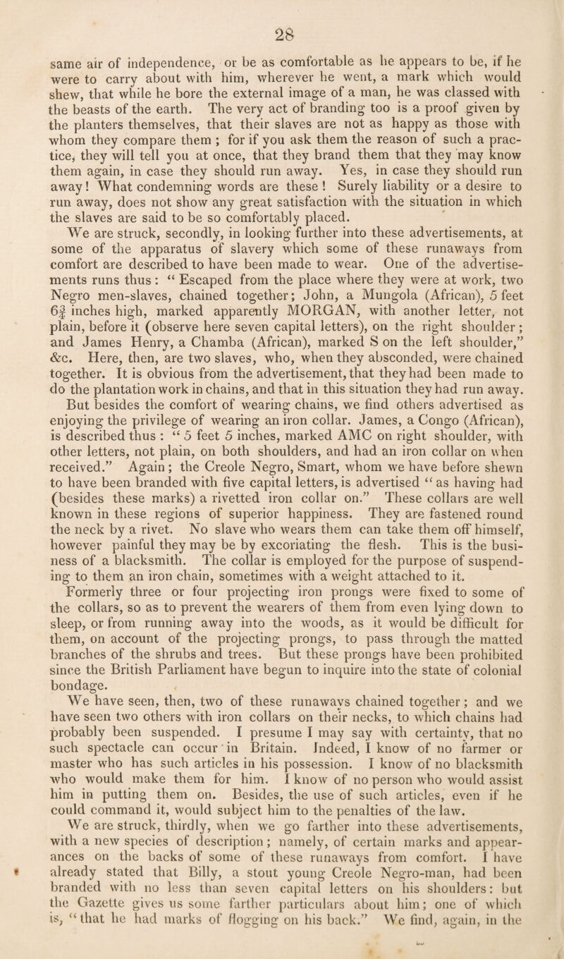 same air of independence, or be as comfortable as lie appears to be, it he were to carry about with him, wherever he went, a mark which would shew, that while he bore the external image of a man, he was classed with the beasts of the earth. The very act of branding too is a proof given by the planters themselves, that their slaves are not as happy as those with whom they compare them ; for if you ask them the reason of such a prac¬ tice, they will tell you at once, that they brand them that they may know them again, in case they should run away. Yes, in case they should run away! What condemning words are these ! Surely liability or a desire to run away, does not show any great satisfaction with the situation in which the slaves are said to be so comfortably placed. We are struck, secondly, in looking further into these advertisements, at some of the apparatus of slavery which some of these runaways from comfort are described to have been made to wear. One of the advertise¬ ments runs thus: “ Escaped from the place where they were at work, two Negro men-slaves, chained together; John, a Mungola (African), 5 feet 6f inches high, marked apparently MORGAN, with another letter, not plain, before it (observe here seven capital letters), on the right shoulder ; and James Henry, a Chamba (African), marked S on the left shoulder,” &c. Here, then, are two slaves, who, when they absconded, were chained together. It is obvious from the advertisement, that they had been made to do the plantation work in chains, and that in this situation they had run away. But besides the comfort of wearing chains, we find others advertised as enjoying the privilege of wearing an iron collar. James, a Congo (African), is described thus : “ 5 feet 5 inches, marked AMC on right shoulder, with other letters, not plain, on both shoulders, and had an iron collar on when received.” Again; the Creole Negro, Smart, whom we have before shewn to have been branded with five capital letters, is advertised “ as having had (besides these marks) a rivetted iron collar on.” These collars are well known in these regions of superior happiness. They are fastened round the neck by a rivet. No slave who wears them can take them off himself, however painful they may be by excoriating the flesh. This is the busi¬ ness of a blacksmith. The collar is employed for the purpose of suspend¬ ing to them an iron chain, sometimes with a weight attached to it. Formerly three or four projecting iron prongs were fixed to some of the collars, so as to prevent the wearers of them from even lying down to sleep, or from running away into the woods, as it would be difficult for them, on account of the projecting prongs, to pass through the matted branches of the shrubs and trees. But these prongs have been prohibited since the British Parliament have begun to inquire into the state of colonial bondage. We have seen, then, two of these runaways chained together; and we have seen two others with iron collars on their necks, to which chains had probably been suspended. I presume I may say with certainty, that no such spectacle can occur in Britain. Indeed, I know of no farmer or master who has such articles in his possession. I know of no blacksmith who would make them for him. I know of no person who would assist him in putting them on. Besides, the use of such articles, even if he could command it, would subject him to the penalties of the law. We are struck, thirdly, when we go farther into these advertisements, with a new species of description; namely, of certain marks and appear¬ ances on the backs of some of these runaways from comfort. I have « already stated that Billy, a stout young Creole Negro-man, had been branded with no less than seven capital letters on his shoulders: but the Gazette gives us some farther particulars about him; one of which is, “ that he had marks of flogging on his back.” We find, again, in the