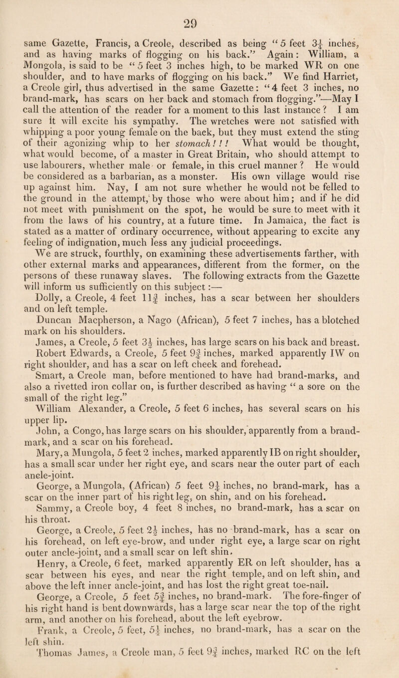 same Gazette, Francis, a Creole, described as being “ 5 feet 3^ inches, and as having marks of flogging on his back/'’ Again: William, a Mongola, is said to be “ 5 feet 3 inches high, to be marked WR on one shoulder, and to have marks of flogging on his back.” We find Harriet, a Creole girl, thus advertised in the same Gazette: “4 feet 3 inches, no brand-mark, has scars on her back and stomach from flogging.”—May I call the attention of the reader for a moment to this last instance ? I am sure it will excite his sympathy. The wretches were not satisfied with whipping a poor young female on the back, but they must extend the sting of their agonizing whip to her stomach!!! What would be thought, what would become, of a master in Great Britain, who should attempt to use labourers, whether male or female, in this cruel manner? He would be considered as a barbarian, as a monster. His own village would rise up against him. Nay, I am not sure whether he would not be felled to the ground in the attempt,1 by those who were about him; and if he did not meet with punishment on the spot, he would be sure to meet with it from the laws of his country, at a future time. In Jamaica, the fact is stated as a matter of ordinary occurrence, without appearing to excite any feeling of indignation, much less any judicial proceedings. We are struck, fourthly, on examining these advertisements farther, with other external marks and appearances, different from the former, on the persons of these runaway slaves. The following extracts from the Gazette will inform us sufficiently on this subject:— Dolly, a Creole, 4 feet Ilf inches, has a scar between her shoulders and on left temple. Duncan Macpherson, a Nago (African), 5 feet 7 inches, has a blotched mark on his shoulders. James, a Creole, 5 feet 3J inches, has large scars on his back and breast. Robert Edwards, a Creole, 5 feet 9j inches, marked apparently IW on right shoulder, and has a scar on left cheek and forehead. Smart, a Creole man, before mentioned to have had brand-marks, and also a rivetted iron collar on, is further described as having “ a sore on the small of the right leg.” William Alexander, a Creole, 5 feet 6 inches, has several scars on his upper lip. John, a Congo, has large scars on his shoulder, apparently from a brand- mark, and a scar on his forehead. Mary, a Mungola, 5 feet 2 inches, marked apparently IB on right shoulder, has a small scar under her right eye, and scars near the outer part of each ancle-joint. George, a Mungola, (African) 5 feet 9J inches, no brand-mark, has a scar on the inner part of his right leg, on shin, and on his forehead. Sammy, a Creole boy, 4 feet 8 inches, no brand-mark, has a scar on his throat. George, a Creole, 5 feet 2J inches, has no brand-mark, has a scar on his forehead, on left eye-brow, and under right eye, a large scar on right outer ancle-joint, and a small scar on left shin. Henry, a Creole, 6 feet, marked apparently ER on left shoulder, has a scar between his eyes, and near the right temple, and on left shin, and above the left inner ancle-joint, and has lost the right great toe-nail. George, a Creole, 5 feet 5f inches, no brand-mark. The fore-finger of his right hand is bent downwards, has a large scar near the top of the right arm, and another on his forehead, about the left eyebrow. Frank, a Creole, 5 feet, 5J inches, no brand-mark, has a scar on the left shin. Thomas James, a Creole man, 5 feet 9j inches, marked RC on the left
