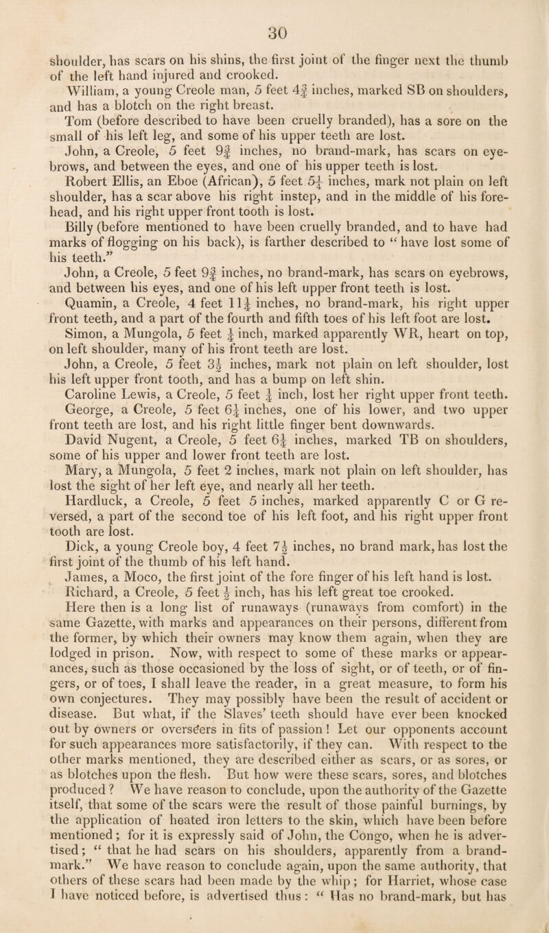 shoulder, has scars on his shins, the first joint of the finger next the thumb of the left hand injured and crooked. William, a young Creole man, 5 feet 4f inches, marked SB on shoulders, and has a blotch on the right breast. Tom (before described to have been cruelly branded), has a sore on the small of his left leg, and some of his upper teeth are lost. John, a Creole, 5 feet 9f inches, no brand-mark, has scars on eye¬ brows, and between the eyes, and one of his upper teeth is lost. Robert Ellis, an Eboe (African), 5 feet 5J- inches, mark not plain on left shoulder, has a scar above his right instep, and in the middle of his fore¬ head, and his right upper front tooth is lost. Billy (before mentioned to have been cruelly branded, and to have had marks of flogging on his back), is farther described to “ have lost some of his teeth.” John, a Creole, 5 feet 9f inches, no brand-mark, has scars on eyebrows, and between his eyes, and one of his left upper front teeth is lost. Quamin, a Creole, 4 feet 11^ inches, no brand-mark, his right upper front teeth, and a part of the fourth and fifth toes of his left foot are lost. Simon, a Mungola, 5 feet \ inch, marked apparently WR, heart on top, on left shoulder, many of his front teeth are lost. John, a Creole, 5 feet 3J inches, mark not plain on left shoulder, lost his left upper front tooth, and has a bump on left shin. Caroline Lewis, a Creole, 5 feet J inch, lost her right upper front teeth. George, a Creole, 5 feet 6J inches, one of his lower, and two upper front teeth are lost, and his right little finger bent downwards. David Nugent, a Creole, 5 feet 6J inches, marked TB on shoulders, some of his upper and lower front teeth are lost. Mary, a Mungola, 5 feet 2 inches, mark not plain on left shoulder, has lost the sight of her left eye, and nearly all her teeth. Hardluck, a Creole, 5 feet 5 inches, marked apparently C or G re¬ versed, a part of the second toe of his left foot, and his right upper front tooth are lost. Dick, a young Creole boy, 4 feet 1\ inches, no brand mark, has lost the first joint of the thumb of his left hand. James, a Moco, the first joint of the fore finger of his left hand is lost. Richard, a Creole, 5 feet \ inch, has his left great toe crooked. Here then is a long list of runaways (runaways from comfort) in the same Gazette, with marks and appearances on their persons, different from the former, by which their owners may know them again, when they are lodged in prison. Now, with respect to some of these marks or appear¬ ances, such as those occasioned by the loss of sight, or of teeth, or of fin¬ gers, or of toes, I shall leave the reader, in a great measure, to form his own conjectures. They may possibly have been the result of accident or disease. But what, if the Slaves’ teeth should have ever been knocked out by owners or overseers in fits of passion ! Let our opponents account for such appearances more satisfactorily, if they can. With respect to the other marks mentioned, they are described either as scars, or as sores, or as blotches upon the flesh. But how were these scars, sores, and blotches produced ? We have reason to conclude, upon the authority of the Gazette itself, that some of the scars were the result of those painful burnings, by the application of heated iron letters to the skin, which have been before mentioned; for it is expressly said of John, the Congo, when he is adver¬ tised ; “ that he had scars on his shoulders, apparently from a brand- mark.” We have reason to conclude again, upon the same authority, that others of these scars had been made by the whip; for Harriet, whose case I have noticed before, is advertised thus: “ Has no brand-mark, but has