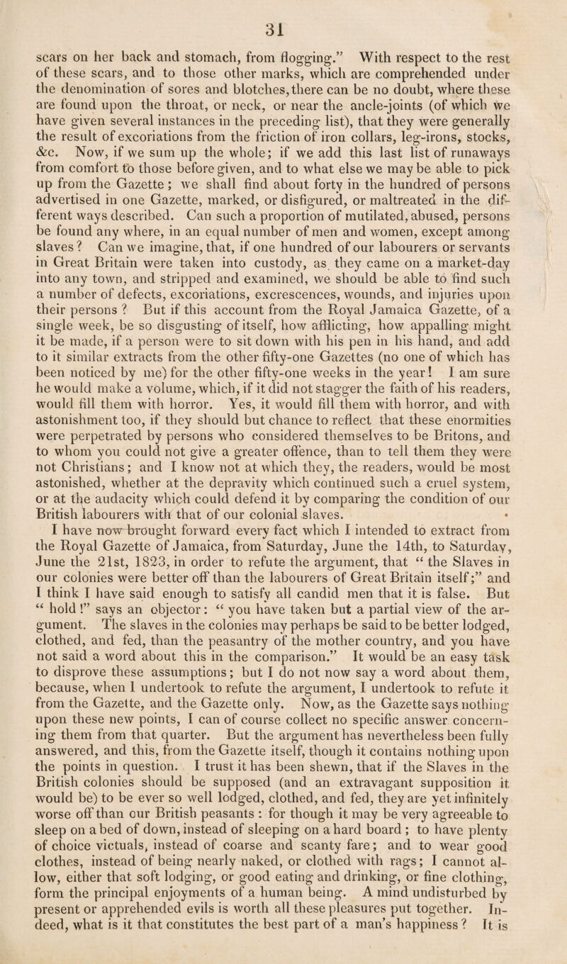 scars on her back and stomach, from flogging.” With respect to the rest of these scars, and to those other marks, which are comprehended under the denomination of sores and blotches, there can be no doubt, where these are found upon the throat, or neck, or near the ancle-joints (of which we have given several instances in the preceding list), that they were generally the result of excoriations from the friction of iron collars, leg-irons, stocks, &c. Now, if we sum up the whole; if we add this last list of runaways from comfort to those before given, and to what else we may be able to pick up from the Gazette ; we shall find about forty in the hundred of persons advertised in one Gazette, marked, or disfigured, or maltreated in the dif¬ ferent ways described. Can such a proportion of mutilated, abused, persons be found any where, in an equal number of men and women, except among slaves? Can we imagine, that, if one hundred of our labourers or servants in Great Britain were taken into custody, as they came on a market-day into any town, and stripped and examined, we should be able to find such a number of defects, excoriations, excrescences, wounds, and injuries upon their persons ? But if this account from the Royal Jamaica Gazette, of a single week, be so disgusting of itself, how afflicting, how appalling might it be made, if a person were to sit down with his pen in his hand, and add to it similar extracts from the other fifty-one Gazettes (no one of which has been noticed by me)for the other fifty-one weeks in the year! I am sure he would make a volume, which, if it did not stagger the faith of his readers, would fill them with horror. Yes, it would fill them with horror, and with astonishment too, if they should but chance to reflect that these enormities were perpetrated by persons who considered themselves to be Britons, and to whom you could not give a greater offence, than to tell them they were not Christians; and I know not at which they, the readers, would be most astonished, whether at the depravity which continued such a cruel system, or at tl^e audacity whiph could defend it by comparing the condition of our British labourers with that of our colonial slaves. I have now brought forward every fact which I intended to extract from the Royal Gazette of Jamaica, from Saturday, June the 14th, to Saturday, June the 21st, 1823, in order to refute the argument, that “ the Slaves in our colonies were better off than the labourers of Great Britain itselfand I think I have said enough to satisfy all candid men that it is false. But “ hold !” says an objector: <c you have taken but a partial view of the ar¬ gument. The slaves in the colonies may perhaps be said to be better lodged, clothed, and fed, than the peasantry of the mother country, and you have not said a word about this in the comparison.” It would be an easy task to disprove these assumptions; but I do not now say a word about them, because, when 1 undertook to refute the argument, I undertook to refute it from the Gazette, and the Gazette only. Now, as the Gazette says nothing upon these new points, I can of course collect no specific answer concern¬ ing them from that quarter. But the argument has nevertheless been fully answered, and this, from the Gazette itself, though it contains nothing upon the points in question. I trust it has been shewn, that if the Slaves in the British colonies should be supposed (and an extravagant supposition it would be) to be ever so well lodged, clothed, and fed, they are yet infinitely worse off than our British peasants : for though it may be very agreeable to sleep on abed of down, instead of sleeping on a hard board ; to have plenty of choice victuals, instead of coarse and scanty fare; and to wear good clothes, instead of being nearly naked, or clothed with rags; I cannot al¬ low, either that soft lodging, or good eating and drinking, or fine clothing, form the principal enjoyments of a human being. A mind undisturbed by present or apprehended evils is worth all these pleasures put together. In¬ deed, what is it that constitutes the best part of a man’s happiness ? It is