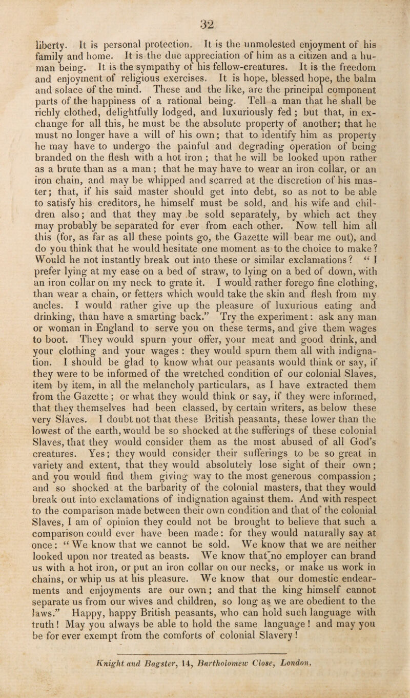 Uberty. It is personal protection. It is the unmolested enjoyment of his family and home. It is the due appreciation of him as a citizen and a hu¬ man being. It is the sympathy of his fellow-creatures. It is the freedom and enjoyment of religious exercises. It is hope, blessed hope, the balm and solace of the mind. These and the like, are the principal component parts of the happiness of a rational being. Tell a man that he shall be richly clothed, delightfully lodged, and luxuriously fed ; but that, in ex¬ change for all this, he must be the absolute property of another; that he must no longer have a will of his own; that to identify him as property he may have to undergo the painful and degrading operation of being branded on the flesh with a hot iron ; that he will be looked upon rather as a brute than as a man; that he may have to wear an iron collar, or an iron chain, and may be whipped and scarred at the discretion of his mas¬ ter ; that, if his said master should get into debt, so as not to be able to satisfy his creditors, he himself must be sold, and his wife and chil¬ dren also; and that they may be sold separately, by which act they may probably be separated for ever from each other. Now tell him all this (for, as far as all these points go, the Gazette will bear me out), and do you think that he would hesitate one moment as to the choice to make? Would he not instantly break out into these or similar exclamations? “ I prefer lying at my ease on a bed of straw, to lying on a bed of down, with an iron collar on my neck to grate it. I would rather forego fine clothing, than wear a chain, or fetters which would take the skin and flesh from my ancles. I would rather give up the pleasure of luxurious eating and drinking, than have a smarting back.” Try the experiment: ask any man or woman in England to serve you on these terms, and give them wages to boot. They would spurn your offer, your meat and good drink, and your clothing and your wages : they would spurn them all with indigna¬ tion. I should be glad to know what our peasants would think or say, if they were to be informed of the wretched condition of our colonial Slaves, item by item, in all the melancholy particulars, as I have extracted them from the Gazette ; or what they would think or say, if they were informed, that they themselves had been classed, by certain writers, as below these very Slaves. I doubt not that these British peasants, these lower than the lowest of the earth, would be so shocked at the sufferings of these colonial Slaves, that they would consider them as the most abused of all God’s creatures. Yes; they would consider their sufferings to be so great in variety and extent, that they would absolutely lose sight of their own; and you would find them giving way to the most generous compassion; and so shocked at the barbarity of the colonial masters, that they would break out into exclamations of indignation against them. And with respect to the comparison made between their own condition and that of the colonial Slaves, I am of opinion they could not be brought to believe that such a comparison could ever have been made: for they would naturally say at once: “We know that we cannot be sold. We know that we are neither looked upon nor treated as beasts. We know that'no employer can brand us with a hot iron, or put an iron collar on our necks, or make us work in chains, or whip us at his pleasure. We know that our domestic endear¬ ments and enjoyments are our own; and that the king himself cannot separate us from our wives and children, so long as we are obedient to the laws.” Happy, happy British peasants, who can hold such language with truth! May you always be able to hold the same language ! and may you be for ever exempt from the comforts of colonial Slavery !