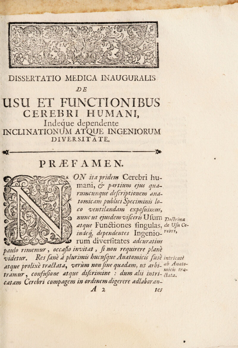 DISSERTATIO MEDICA INAUGURA LIS DE USU ET FUNCTIONIBUS CEREBRI HUMANI, Indeque dependente INCLINATIONUM ATQUE INGENIORUM DIVERSITATE. P R JE F A M E N. ON ita f ride m Cerebri hu¬ mani, & partium ejus qua¬ rumcunque deficriptionem ana¬ tomicam publici Speciminis lo¬ co ventilandam exqofiuimmy nunc ut ejus demvifc eris Ufhm j)acfrma atque Funftiones lingulas, ds ufu cv in de (fi dependentes Ingenio- rttJlly rum di ver Htat es ade matius paulo rimemur, occafio invitat, fi non requirere plane videtur. Res fime a plurimis bucufique Anatomicis fuse intricati atque prolixe tr attat a, verum non fine quadam,, ut arbi- ah, Anat0~ tramur, conjujione atque atjcrimine : *?/// #ata% catam Cerebri compagem in ordinem digerere adlaboran- A 2 tes * Jwr j -n *■